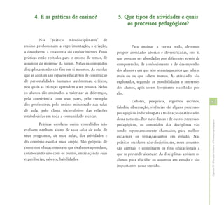 4. E as práticas de ensino?                     5. Que tipos de atividades e quais
                                                          os processos pedagógicos?

         Nas “práticas não-disciplinares” de
ensino predominam a experimentação, a criação,                Para ensinar a turma toda, devemos
a descoberta, a co-autoria do conhecimento. Essas     propor atividades abertas e diversificadas, isto é,
práticas estão voltadas para o ensino de temas, de    que possam ser abordadas por diferentes níveis de
assuntos de interesse da turam. Nelas os conteúdos    compreensão, de conhecimento e de desempenho
disciplinares não são fins em si mesmos. As escolas   dos alunos e em que não se destaquem os que sabem
que as adotam são espaços educativos de construção    mais ou os que sabem menos. As atividades são
de personalidades humanas autônomas, críticas,        exploradas, segundo as possibilidades e interesses
nos quais as crianças aprendem a ser pessoas. Nelas   dos alunos, após serem livremente escolhidas por
os alunos são ensinados a valorizar as diferenças,    eles.
pela convivência com seus pares, pelo exemplo
dos professores, pelo ensino ministrado nas salas
                                                                Debates, pesquisas, registros escritos,       53
                                                      falados, observação, vivências são alguns processos
de aula, pelo clima sócio-afetivo das relações
                                                      pedagógicos indicados para a realização de atividades
estabelecidas em toda a comunidade escolar.
                                                      dessa natureza. Por meio destes e de outros processos




                                                                                                              Capítulo III - Educação Inclusiva – Orientações pedagógicas
         Práticas escolares assim concebidas não      pedagógicos, os conteúdos das disciplinas vão
excluem nenhum aluno de suas salas de aula, de        sendo espontaneamente chamados, para melhor
seus programas, de suas aulas, das atividades e       esclarecer os temas/assuntos em estudo. Nas
do convívio escolar mais amplo. São próprias de       práticas escolares não-disciplinares, esses assuntos
contextos educacionais em que os alunos aprendam,     são centrais e constituem os fins educacionais a
colaborando uns com os outros, entrelaçando suas      que se pretende alcançar. As disciplinas apóiam os
experiências, saberes, habilidades.                   alunos para elucidar os assuntos em estudo e são
                                                      importantes nesse sentido.
 