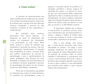 6. Como avaliar?                        registros e anotações diárias do professor, os
                                                                                                                chamados portfólios e demais arquivos de
                                                                                                                atividades dos alunos e os diários de classe,
                                                                                                                em que vão colecionando dados, impressões
                                                                     A avaliação do desenvolvimento dos         significativas sobre o cotidiano do ensino e da
                                                            alunos também precisa mudar para ser coerente       aprendizagem. As provas também constituem
                                                            com as demais inovações propostas. O processo       opções de avaliação desejáveis, desde que haja o
                                                            de avaliação que é coerente com uma educação        objetivo de analisar, junto aos alunos e os seus
                                                            inclusiva acompanha o percurso de cada              pais, os sucessos e as dificuldades escolares.
                                                            estudante a evolução de suas competências e                  É importante também que os alunos
                                                            conhecimentos.                                      se auto-avaliem. O professor precisa, então,
                                                                     Em     avaliações     dessa    natureza,   criar instrumentos que exercitem/auxiliem os
                                                            apreciamos, entre outros aspectos,             os   alunos a adquirir o hábito de refletir sobre
                                                            progressos do aluno na organização dos              as ações que realizam na escola e como estão
                                                            estudos, no tratamento das informações              vivenciando a experiência de aprender.
54                                                          e na participação na vida social. Desse                     Esta é, sem dúvida, uma lacuna
                                                            modo, muda-se o caráter da avaliação que,           que a escola precisa preencher, pois temos
                                                            usualmente, é praticada nas escolas e que tem       dificuldade de analisar e de julgar a nossa
                                                            fins meramente classificatórios. A intenção         produção intelectual, até mesmo nos níveis
Atendimento Educacional Especializado - Aspectos Legais e




                                                            dessa modalidade de avaliar é levantar dados        mais avançados de ensino. Dependemos muito
                                                            para melhor compreensão do processo de              da avaliação do professor sobre os nossos
                                                            aprendizagem e para o aperfeiçoamento da            trabalhos e dificilmente a contrapomos com
               Orientação Pedagógica




                                                            prática pedagógica. Para alcançar sua nova          a nossa. A auto-avaliação deve levar o aluno a
                                                            finalidade, a avaliação terá, necessariamente, de   perceber o que conseguiu aprender e acrescentar
                                                            ser dinâmica, contínua, mapeando o processo         ao que já sabia, conhecer as suas dificuldades
                                                            de aprendizagem dos alunos em seus avanços,         para assimilar novos dados e o que é preciso
                                                            retrocessos, dificuldades e progressos.             superar para ultrapassá-las.
                                                                     Vários são os instrumentos que podem
                                                            ser utilizados para avaliar, de modo dinâmico,
                                                            os caminhos da aprendizagem, como: os
 
