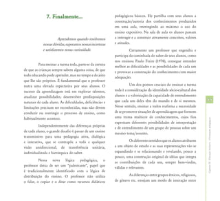 7. Finalmente...                            pedagógicos básicos. Ele partilha com seus alunos a
                                                           construção/autoria dos conhecimentos produzidos
                                                           em uma aula, restringindo ao máximo o uso do
                                                           ensino expositivo. Na sala de aula os alunos passam
                        Aprendemos quando resolvemos       a interagir e a construir ativamente conceitos, valores
             nossas dúvidas, superamos nossas incertezas   e atitudes.
             e satisfazemos nossa curiosidade.                       Certamente um professor que engendra e
                                                           participa da caminhada do saber de seus alunos, como
                                                           nos ensinou Paulo Freire (1978), consegue entender
          Para ensinar a turma toda, parte-se da certeza
                                                           melhor as dificuldades e as possibilidades de cada um
de que as crianças sempre sabem alguma coisa, de que
                                                           e provocar a construção do conhecimento com maior
todo educando pode aprender, mas no tempo e do jeito
                                                           adequação.
que lhe são próprios. É fundamental que o professor
nutra uma elevada expectativa por seus alunos. O                     Um dos pontos cruciais do ensinar a turma
sucesso da aprendizagem está em explorar talentos,         toda é a consideração da identidade sócio-cultural dos
atualizar possibilidades, desenvolver predisposições       alunos e a valorização da capacidade de entendimento
naturais de cada aluno. As dificuldades, deficiências e    que cada um deles têm do mundo e de si mesmos.             55
limitações precisam ser reconhecidas, mas não devem        Nesse sentido, ensinar a todos reafirma a necessidade
conduzir ou restringir o processo de ensino, como          de se promover situações de aprendizagem que formem
habitualmente acontece.                                    uma trama multicor de conhecimentos, cujos fios




                                                                                                                      Capítulo III - Educação Inclusiva – Orientações pedagógicas
                                                           expressam diferentes possibilidades de interpretação
          Independentemente das diferenças próprias
                                                           e de entendimento de um grupo de pessoas sobre um
de cada aluno, o grande desafio é passar de um ensino
                                                           mesmo tema/assunto.
transmissivo para uma pedagogia ativa, dialógica
e interativa, que se contrapõe a toda e qualquer                     Os diferentes sentidos que os alunos atribuem
visão unidirecional, de transferência unitária,            a um objeto de estudo e as suas representações vão se
individualizada e hierárquica do saber.                    expandindo e se relacionando e revelando, pouco a
                                                           pouco, uma construção original de idéias que integra
          Nessa nova lógica pedagógica, o
                                                           as contribuições de cada um, sempre bem-vindas,
professor deixa de ser um “palestrante”, papel que
                                                           válidas e relevantes.
é tradicionalmente identificado com a lógica de
distribuição do ensino. O professor não utiliza                     As diferenças entre grupos étnicos, religiosos,
o falar, o copiar e o ditar como recursos didáticos        de gênero etc. ensejam um modo de interação entre
 