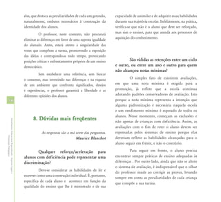 eles, que destaca as peculiaridades de cada um gerando,    capacidade de assimilar e de adquirir essas habilidades
                                                            naturalmente, embates necessários à construção da          durante sua trajetória escolar. Infelizmente, na prática,
                                                            identidade dos alunos.                                     verifica-se que não é o aluno que deve ser reforçado,
                                                                      O professor, neste contexto, não procurará       mas sim o ensino, para que atenda aos processos de
                                                            eliminar as diferenças em favor de uma suposta igualdade   aquisição do conhecimento.
                                                            do alunado. Antes, estará atento à singularidade das
                                                            vozes que compõem a turma, promovendo a exposição
                                                            das idéias e contrapondo-as todo tempo, provocando
                                                            posições críticas e enfrentamentos próprios de um ensino           São válidas as retenções entre um ciclo
                                                            democrático.                                               e outro, ou entre um ano e outro para quem
                                                                                                                       não alcançou notas mínimas?
                                                                       Sem estabelecer uma referência, sem buscar
                                                            o consenso, mas investindo nas diferenças e na riqueza              O simples fato de existirem avaliações,
                                                            de um ambiente que confronta significados, desejos         em que uma nota mínima é exigida para a
                                                            e experiências, o professor garantirá a liberdade e as     promoção, já reflete que a escola continua
                                                            diferentes opiniões dos alunos.                            adotando padrões conservadores de avaliação. Isto
56                                                                                                                     porque a nota mínima representa a intenção que
                                                                                                                       alguma padronização é necessária naquela escola
                                                                                                                       e um rendimento mínimo é esperado de todos os
                                                                                                                       alunos. Nesse momento, começam as exclusões e
                                                                  8. Dúvidas mais freqüentes
Atendimento Educacional Especializado - Aspectos Legais e




                                                                                                                       não apenas de crianças com deficiência. Assim, as
                                                                                                                       avaliações com o fim de reter o aluno devem ser
                                                                       As respostas são a má sorte das perguntas.      repensadas pelos sistemas de ensino porque elas
               Orientação Pedagógica




                                                                                             Maurice Blanchot          deveriam refletir as habilidades alcançadas para o
                                                                                                                       aluno seguir em frente, e não o contrário.

                                                                    Qualquer reforço/aceleração para                            Para seguir em frente, o aluno precisa
                                                            alunos com deficiência pode representar uma                encontrar sempre práticas de ensino adequadas às
                                                            discriminação?                                             diferenças . Por outro lado, ainda que não se altere
                                                                                                                       o sistema de avaliação, é indispensável que o olhar
                                                                      Deve-se considerar as habilidades de ler e
                                                                                                                       do professor mude ao corrigir as provas, levando
                                                            escrever como uma construção individual. É, portanto,
                                                                                                                       sempre em conta as peculiaridades de cada criança
                                                            específica de cada aluno e acontece em função da
                                                                                                                       que compõe a sua turma.
                                                            qualidade do ensino que lhe é ministrado e de sua
 