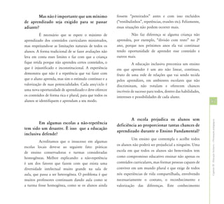 Mas não é importante que um mínimo               fossem “peneirados” antes e com isso excluídos
de aprendizado seja exigido para se passar               (“vestibulinhos”, repetências, evasões etc). Felizmente,
adiante?                                                 essas situações não podem ocorrer mais.
          É necessário que se espere o máximo de                 Não faz diferença se alguma criança não
aprendizado dos conteúdos curriculares ministrados,      aprendeu, por exemplo, “divisão com resto” no 2ª
mas respeitando-se as limitações naturais de todos os    ano, porque nos próximos anos ela vai continuar
alunos. A forma tradicional de se fazer avaliações não   tendo oportunidade de aprender esse conteúdo e
leva em conta esses limites e faz com que a criança      outros mais.
fique retida porque não aprendeu certos conteúdos, o               A educação inclusiva preconiza um ensino
que é injustificado e inconstitucional. A experiência    em que aprender é um ato não linear, contínuo,
demonstra que não é a repetência que vai fazer com       fruto de uma rede de relações que vai sendo tecida
que o aluno aprenda, mas sim o estímulo contínuo e a     pelos aprendizes, em ambientes escolares que não
valorização de suas potencialidades. Cada ano/ciclo é    discriminam, não rotulam e oferecem chances
uma nova oportunidade de aprendizado e deve oferecer     incríveis de sucesso para todos, dentro das habilidades,
os conteúdos de forma rica e plural, para que todos os   interesses e possibilidades de cada aluno.
alunos se identifiquem e aprendam a seu modo.                                                                       57


                                                                 A escola prejudica os alunos sem




                                                                                                                    Capítulo III - Educação Inclusiva – Orientações pedagógicas
        Em algumas escolas a não-repetência
                                                         deficiência ao proporcionar tantas chances de
tem sido um desastre. É isso que a educação
                                                         aprendizado durante o Ensino Fundamental?
inclusiva defende?
                                                                   Um ensino que contempla e acolhe todos
         Acreditamos que o insucesso em algumas
                                                         os alunos não poderá ser prejudicial a ninguém. Uma
escolas locais deve-se ao seguinte fato: práticas
de ensino conservadoras e turmas consideradas            escola em que todos os alunos são bem-vindos tem
homogêneas. Melhor explicando: a não-repetência          como compromisso educativo ensinar não apenas os
é um dos fatores que fazem com que exista uma            conteúdos curriculares, mas formar pessoas capazes de
diversidade intelectual muito grande na sala de          conviver em um mundo plural e que exige de todos
aula, que passa a ser heterogênea. O problema é que      nós experiências de vida compartilhada, envolvendo
muitos professores continuam dando aula como se          necessariamente o contato, o reconhecimento e
a turma fosse homogênea, como se os alunos ainda         valorização das diferenças. Este conhecimento
 