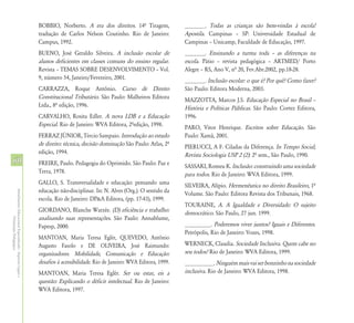 BOBBIO, Norberto. A era dos direitos. 14º Tiragem,              _______. Todas as crianças são bem-vindas à escola!
                                                            tradução de Carlos Nelson Coutinho. Rio de Janeiro:             Apostila. Campinas – SP: Universidade Estadual de
                                                            Campus, 1992.                                                   Campinas – Unicamp, Faculdade de Educação, 1997.
                                                            BUENO, José Geraldo Silveira. A inclusão escolar de             _______. Ensinando a turma toda – as diferenças na
                                                            alunos deficientes em classes comuns do ensino regular.         escola. Pátio – revista pedagógica – ARTMED/ Porto
                                                            Revista – TEMAS SOBRE DESENVOLVIMENTO – Vol.                    Alegre – RS, Ano V, nª 20, Fev.Abr.2002, pp.18-28.
                                                            9, número 54, Janeiro/Fevereiro, 2001.                          _______. Inclusão escolar: o que é? Por quê? Como fazer?
                                                            CARRAZZA, Roque Antônio. Curso de Direito                       São Paulo: Editora Moderna, 2003.
                                                            Constitucional Tributário. São Paulo: Malheiros Editora         MAZZOTTA, Marcos J.S. Educação Especial no Brasil –
                                                            Ltda., 8º edição, 1996.                                         História e Políticas Públicas. São Paulo: Cortez Editora,
                                                            CARVALHO, Rosita Edler. A nova LDB e a Educação                 1996.
                                                            Especial. Rio de Janeiro: WVA Editora, 2ºedição, 1998.          PARO, Vitor Henrique. Escritos sobre Educação. São
                                                            FERRAZ JÚNIOR, Tércio Sampaio. Introdução ao estudo             Paulo: Xamã, 2001.
                                                            de direito: técnica, decisão dominação São Paulo: Atlas, 2º     PIERUCCI, A F. Ciladas da Diferença. In Tempo Social;
                                                            edição, 1994.                                                   Revista Sociologia USP 2 (2): 2ª sem., São Paulo, 1990.
60                                                          FREIRE, Paulo. Pedagogia do Oprimido. São Paulo: Paz e          SASSAKI, Romeu K. Inclusão: construindo uma sociedade
                                                            Terra, 1978.                                                    para todos. Rio de Janeiro: WVA Editora, 1999.
                                                            GALLO, S. Transversalidade e educação: pensando uma             SILVEIRA, Alípio. Hermenêutica no direito Brasileiro, 1ª
                                                            educação não-disciplinar. In: N. Alves (Org.). O sentido da
Atendimento Educacional Especializado - Aspectos Legais e




                                                                                                                            Volume. São Paulo: Editora Revista dos Tribunais, 1968.
                                                            escola. Rio de Janeiro: DP&A Editora, (pp. 17-43), 1999.
                                                                                                                            TOURAINE, A. A Igualdade e Diversidade: O sujeito
                                                            GIORDANO, Blanche Warzée. (D) eficiência e trabalho:            democrático. São Paulo, 27 jun. 1999.
                                                            analisando suas representações. São Paulo: Annablume,
               Orientação Pedagógica




                                                            Fapesp, 2000.                                                   _________. Poderemos viver juntos? Iguais e Diferentes.
                                                                                                                            Petrópolis, Rio de Janeiro: Vozes, 1998.
                                                            MANTOAN, Maria Teresa Eglér, QUEVEDO, Antônio
                                                            Augusto Fasolo e DE OLIVEIRA, José Raimundo:                    WERNECK, Claudia. Sociedade Inclusiva. Quem cabe no
                                                            organizadores. Mobilidade, Comunicação e Educação:              seu todos? Rio de Janeiro: WVA Editora, 1999.
                                                            desafios à acessibilidade. Rio de Janeiro: WVA Editora, 1999.   __________. Ninguém mais vai ser bonzinho na sociedade
                                                            MANTOAN, Maria Teresa Eglér. Ser ou estar, eis a                inclusiva. Rio de Janeiro: WVA Editora, 1998.
                                                            questão: Explicando o déficit intelectual. Rio de Janeiro:
                                                            WVA Editora, 1997.
 