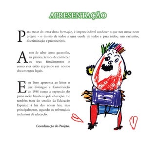 APRESENTAÇÃO


P
       ara tratar do tema desta formação, é imprescindível conhecer o que nos move neste
       projeto – o direito de todos a uma escola de todos e para todos, sem exclusões,
       discriminação e preconceitos.




A
       ntes de saber como garanti-lo,
       na prática, temos de conhecer
       os seus fundamentos e
como eles estão expressos em nossos
documentos legais.




E
        ste livro apresenta ao leitor o
        que distingue a Constituição
        de 1988 como a expressão do
pacto social brasileiro pela educação. Ele
também trata do sentido da Educação
Especial, à luz das nossas leis, mas
principalmente, segundo os referenciais
inclusivos de educação.


               Coordenação do Projeto.
 
