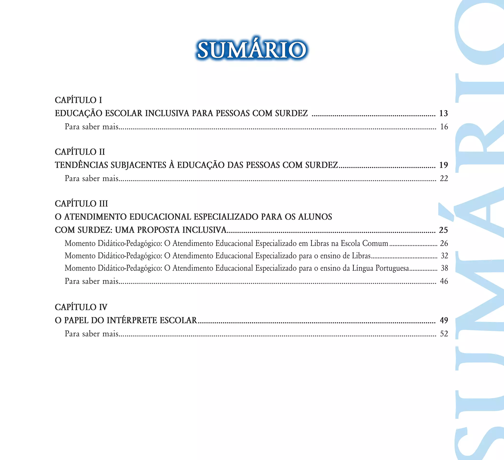 SUMÁRIO
CAPÍTULO I
EDUCAÇÃO ESCOLAR INCLUSIVA PARA PESSOAS COM SURDEZ ............................................................ 13
  Para saber mais.................................................................................................................................................................... 16

CAPÍTULO II
TENDÊNCIAS SUBJACENTES À EDUCAÇÃO DAS PESSOAS COM SURDEZ ............................................... 19
  Para saber mais.................................................................................................................................................................... 22

CAPÍTULO III
O ATENDIMENTO EDUCACIONAL ESPECIALIZADO PARA OS ALUNOS
COM SURDEZ: UMA PROPOSTA INCLUSIVA..................................................................................................... 25
  Momento Didático-Pedagógico: O Atendimento Educacional Especializado em Libras na Escola Comum ............................. 26
  Momento Didático-Pedagógico: O Atendimento Educacional Especializado para o ensino de Libras ........................................ 32
  Momento Didático-Pedagógico: O Atendimento Educacional Especializado para o ensino da Língua Portuguesa................. 38
  Para saber mais.................................................................................................................................................................... 46

CAPÍTULO IV
O PAPEL DO INTÉRPRETE ESCOLAR ................................................................................................................... 49
  Para saber mais.................................................................................................................................................................... 52
 