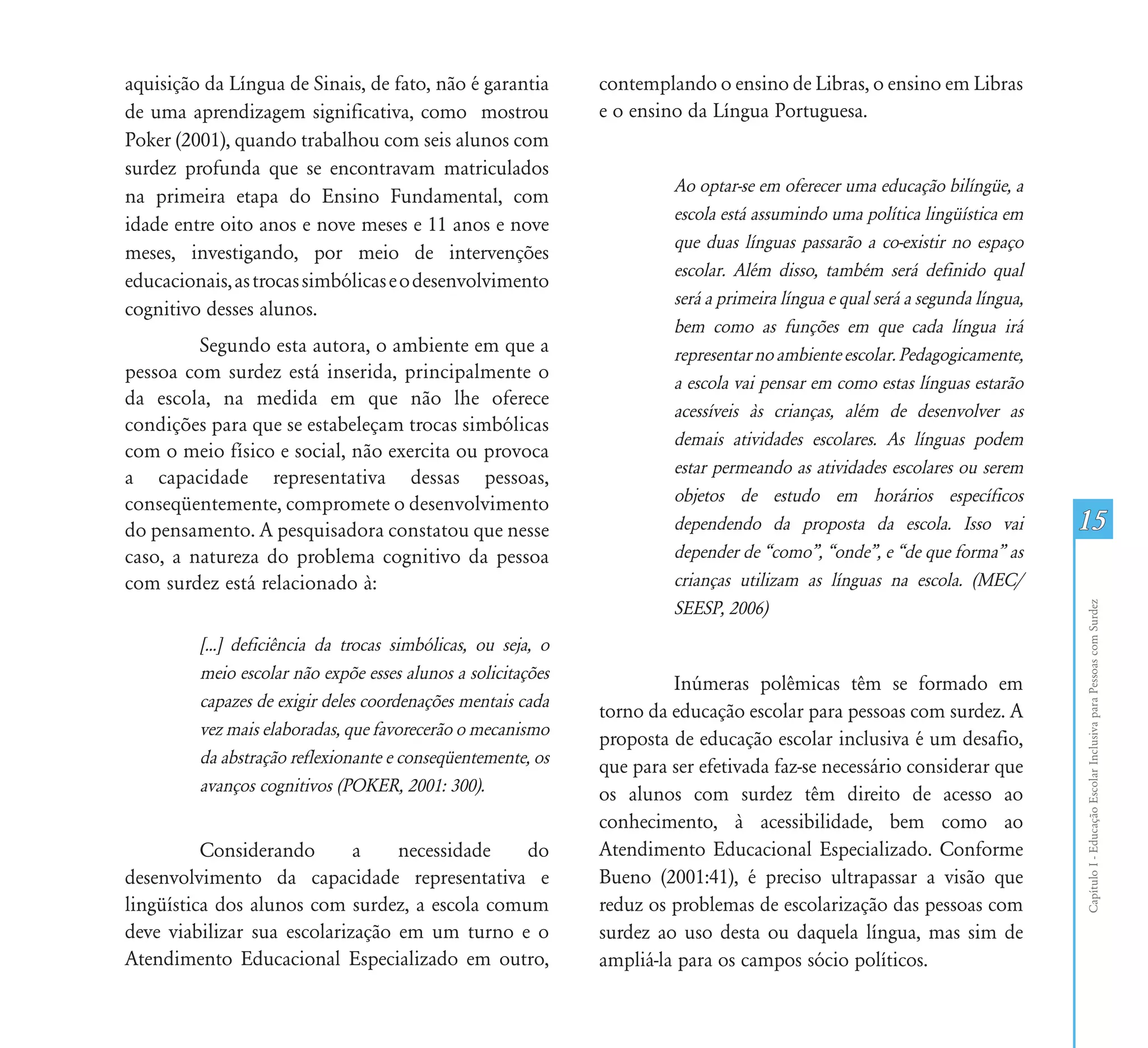 aquisição da Língua de Sinais, de fato, não é garantia        contemplando o ensino de Libras, o ensino em Libras
de uma aprendizagem significativa, como mostrou               e o ensino da Língua Portuguesa.
Poker (2001), quando trabalhou com seis alunos com
surdez profunda que se encontravam matriculados
                                                                       Ao optar-se em oferecer uma educação bilíngüe, a
na primeira etapa do Ensino Fundamental, com
                                                                       escola está assumindo uma política lingüística em
idade entre oito anos e nove meses e 11 anos e nove
                                                                       que duas línguas passarão a co-existir no espaço
meses, investigando, por meio de intervenções
                                                                       escolar. Além disso, também será definido qual
educacionais, as trocas simbólicas e o desenvolvimento
                                                                       será a primeira língua e qual será a segunda língua,
cognitivo desses alunos.
                                                                       bem como as funções em que cada língua irá
         Segundo esta autora, o ambiente em que a                      representar no ambiente escolar. Pedagogicamente,
pessoa com surdez está inserida, principalmente o
                                                                       a escola vai pensar em como estas línguas estarão
da escola, na medida em que não lhe oferece
                                                                       acessíveis às crianças, além de desenvolver as
condições para que se estabeleçam trocas simbólicas
                                                                       demais atividades escolares. As línguas podem
com o meio físico e social, não exercita ou provoca
                                                                       estar permeando as atividades escolares ou serem
a capacidade representativa dessas pessoas,
conseqüentemente, compromete o desenvolvimento                         objetos de estudo em horários específicos
do pensamento. A pesquisadora constatou que nesse                      dependendo da proposta da escola. Isso vai             15
caso, a natureza do problema cognitivo da pessoa                       depender de “como”, “onde”, e “de que forma” as
com surdez está relacionado à:                                         crianças utilizam as línguas na escola. (MEC/
                                                                       SEESP, 2006)




                                                                                                                              Capítulo I - Educação Escolar Inclusiva para Pessoas com Surdez
         [...] deficiência da trocas simbólicas, ou seja, o
         meio escolar não expõe esses alunos a solicitações
                                                                       Inúmeras polêmicas têm se formado em
         capazes de exigir deles coordenações mentais cada
                                                              torno da educação escolar para pessoas com surdez. A
         vez mais elaboradas, que favorecerão o mecanismo
                                                              proposta de educação escolar inclusiva é um desafio,
         da abstração reflexionante e conseqüentemente, os    que para ser efetivada faz-se necessário considerar que
         avanços cognitivos (POKER, 2001: 300).               os alunos com surdez têm direito de acesso ao
                                                              conhecimento, à acessibilidade, bem como ao
          Considerando       a    necessidade   do            Atendimento Educacional Especializado. Conforme
desenvolvimento da capacidade representativa e                Bueno (2001:41), é preciso ultrapassar a visão que
lingüística dos alunos com surdez, a escola comum             reduz os problemas de escolarização das pessoas com
deve viabilizar sua escolarização em um turno e o             surdez ao uso desta ou daquela língua, mas sim de
Atendimento Educacional Especializado em outro,               ampliá-la para os campos sócio políticos.
 