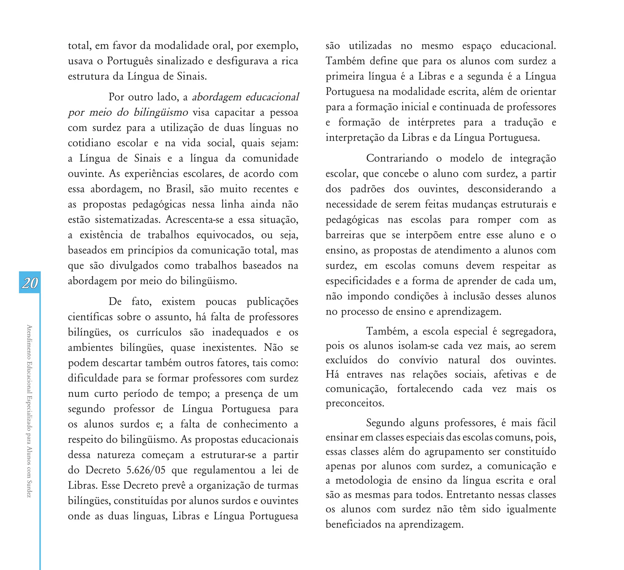 total, em favor da modalidade oral, por exemplo,       são utilizadas no mesmo espaço educacional.
                                                               usava o Português sinalizado e desfigurava a rica      Também define que para os alunos com surdez a
                                                               estrutura da Língua de Sinais.                         primeira língua é a Libras e a segunda é a Língua
                                                                         Por outro lado, a abordagem educacional      Portuguesa na modalidade escrita, além de orientar
                                                               por meio do bilingüismo visa capacitar a pessoa        para a formação inicial e continuada de professores
                                                               com surdez para a utilização de duas línguas no        e formação de intérpretes para a tradução e
                                                               cotidiano escolar e na vida social, quais sejam:       interpretação da Libras e da Língua Portuguesa.
                                                               a Língua de Sinais e a língua da comunidade                      Contrariando o modelo de integração
                                                               ouvinte. As experiências escolares, de acordo com      escolar, que concebe o aluno com surdez, a partir
                                                               essa abordagem, no Brasil, são muito recentes e        dos padrões dos ouvintes, desconsiderando a
                                                               as propostas pedagógicas nessa linha ainda não         necessidade de serem feitas mudanças estruturais e
                                                               estão sistematizadas. Acrescenta-se a essa situação,   pedagógicas nas escolas para romper com as
                                                               a existência de trabalhos equivocados, ou seja,        barreiras que se interpõem entre esse aluno e o
                                                               baseados em princípios da comunicação total, mas       ensino, as propostas de atendimento a alunos com
                                                               que são divulgados como trabalhos baseados na          surdez, em escolas comuns devem respeitar as
20                                                             abordagem por meio do bilingüismo.                     especificidades e a forma de aprender de cada um,
                                                                         De fato, existem poucas publicações          não impondo condições à inclusão desses alunos
                                                               científicas sobre o assunto, há falta de professores   no processo de ensino e aprendizagem.
                                                                                                                               Também, a escola especial é segregadora,
Atendimento Educacional Especializado para Alunos com Surdez




                                                               bilíngües, os currículos são inadequados e os
                                                               ambientes bilíngües, quase inexistentes. Não se        pois os alunos isolam-se cada vez mais, ao serem
                                                               podem descartar também outros fatores, tais como:      excluídos do convívio natural dos ouvintes.
                                                               dificuldade para se formar professores com surdez      Há entraves nas relações sociais, afetivas e de
                                                               num curto período de tempo; a presença de um           comunicação, fortalecendo cada vez mais os
                                                                                                                      preconceitos.
                                                               segundo professor de Língua Portuguesa para
                                                               os alunos surdos e; a falta de conhecimento a                    Segundo alguns professores, é mais fácil
                                                               respeito do bilingüismo. As propostas educacionais     ensinar em classes especiais das escolas comuns, pois,
                                                               dessa natureza começam a estruturar-se a partir        essas classes além do agrupamento ser constituído
                                                               do Decreto 5.626/05 que regulamentou a lei de          apenas por alunos com surdez, a comunicação e
                                                               Libras. Esse Decreto prevê a organização de turmas     a metodologia de ensino da língua escrita e oral
                                                                                                                      são as mesmas para todos. Entretanto nessas classes
                                                               bilíngües, constituídas por alunos surdos e ouvintes
                                                                                                                      os alunos com surdez não têm sido igualmente
                                                               onde as duas línguas, Libras e Língua Portuguesa
                                                                                                                      beneficiados na aprendizagem.
 