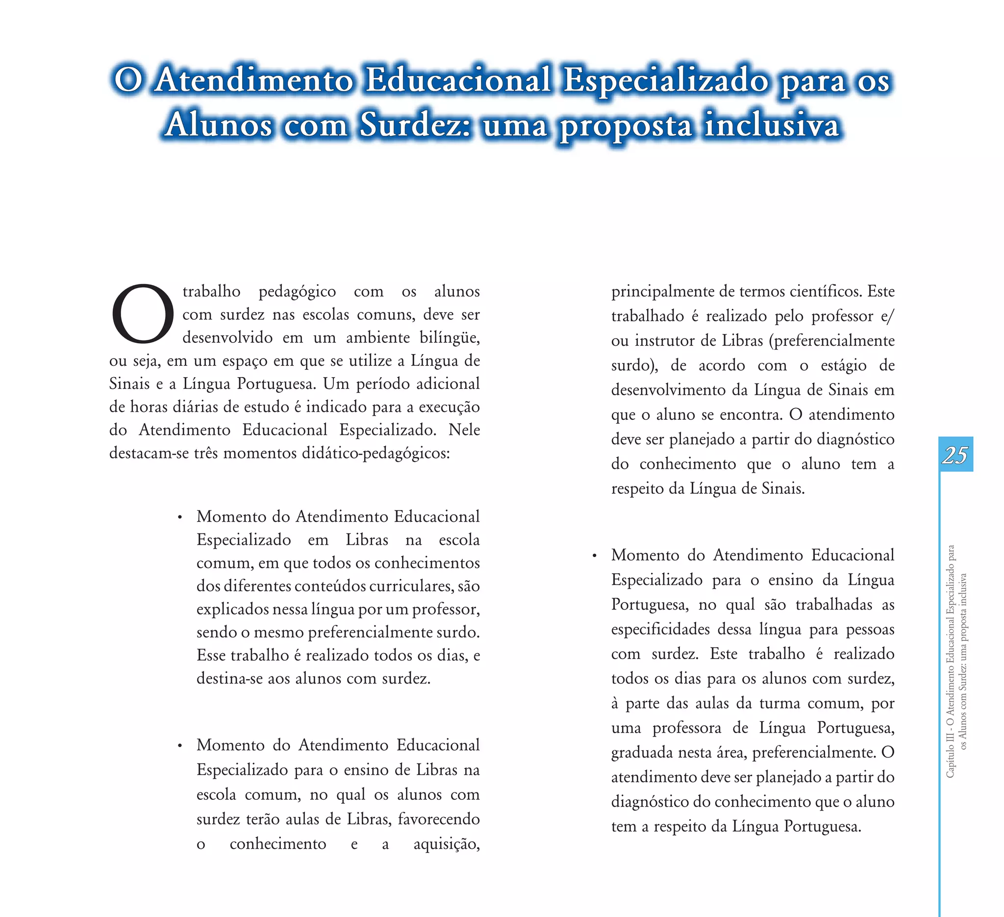 O Atendimento Educacional Especializado para os
  Alunos com Surdez: uma proposta inclusiva




O
           trabalho pedagógico com os alunos               principalmente de termos científicos. Este
           com surdez nas escolas comuns, deve ser         trabalhado é realizado pelo professor e/
           desenvolvido em um ambiente bilíngüe,           ou instrutor de Libras (preferencialmente
ou seja, em um espaço em que se utilize a Língua de        surdo), de acordo com o estágio de
Sinais e a Língua Portuguesa. Um período adicional         desenvolvimento da Língua de Sinais em
de horas diárias de estudo é indicado para a execução      que o aluno se encontra. O atendimento
do Atendimento Educacional Especializado. Nele
                                                           deve ser planejado a partir do diagnóstico
destacam-se três momentos didático-pedagógicos:
                                                           do conhecimento que o aluno tem a            25
                                                           respeito da Língua de Sinais.
         • Momento do Atendimento Educacional
           Especializado em Libras na escola




                                                                                                        Capítulo III - O Atendimento Educacional Especializado para
           comum, em que todos os conhecimentos         • Momento do Atendimento Educacional
                                                          Especializado para o ensino da Língua




                                                                                                               os Alunos com Surdez: uma proposta inclusiva
           dos diferentes conteúdos curriculares, são
           explicados nessa língua por um professor,      Portuguesa, no qual são trabalhadas as
           sendo o mesmo preferencialmente surdo.         especificidades dessa língua para pessoas
           Esse trabalho é realizado todos os dias, e     com surdez. Este trabalho é realizado
           destina-se aos alunos com surdez.              todos os dias para os alunos com surdez,
                                                          à parte das aulas da turma comum, por
                                                          uma professora de Língua Portuguesa,
         • Momento do Atendimento Educacional             graduada nesta área, preferencialmente. O
           Especializado para o ensino de Libras na       atendimento deve ser planejado a partir do
           escola comum, no qual os alunos com            diagnóstico do conhecimento que o aluno
           surdez terão aulas de Libras, favorecendo      tem a respeito da Língua Portuguesa.
           o conhecimento e a aquisição,
 