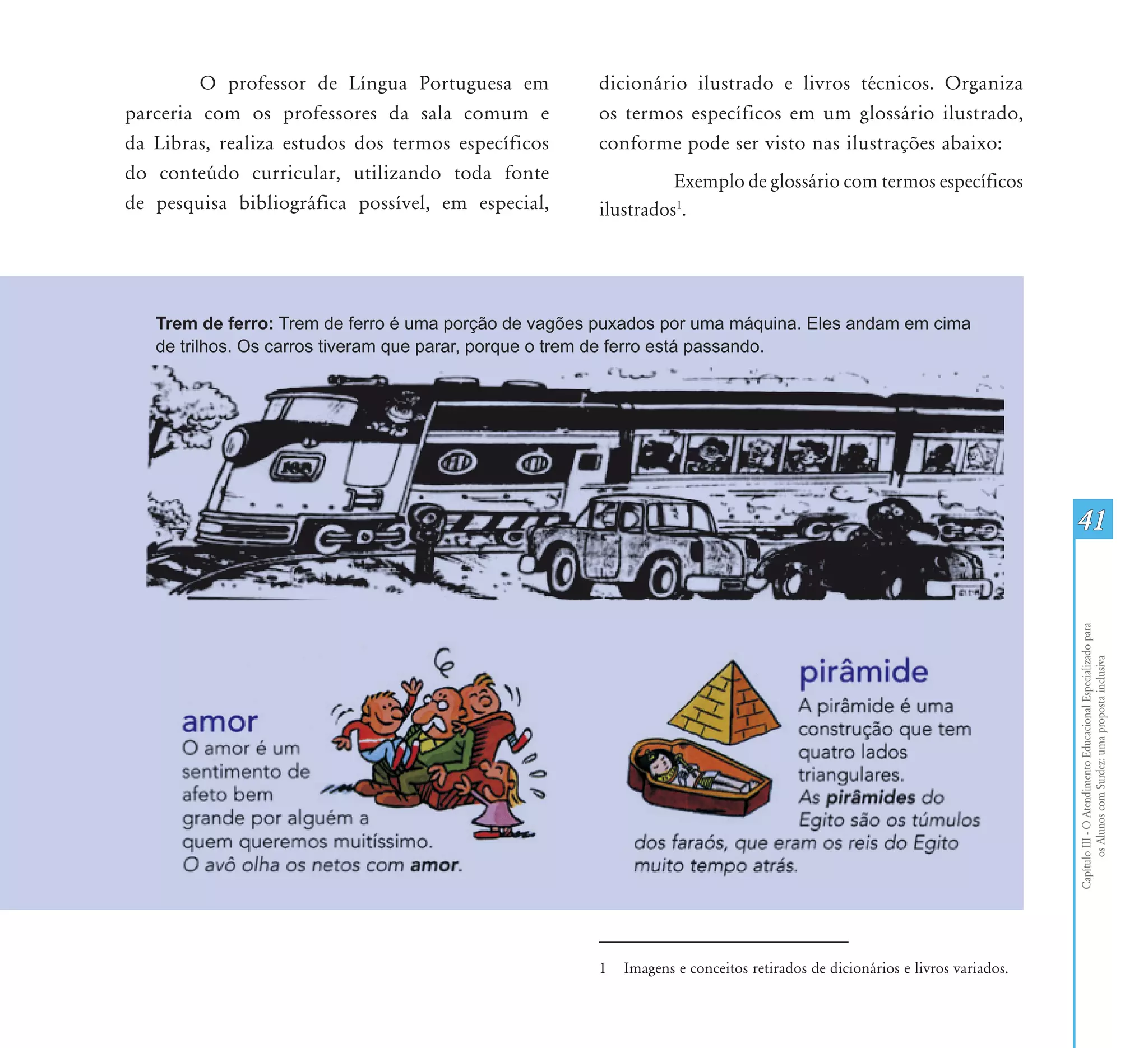 O professor de Língua Portuguesa em        dicionário ilustrado e livros técnicos. Organiza
parceria com os professores da sala comum e         os termos específicos em um glossário ilustrado,
da Libras, realiza estudos dos termos específicos   conforme pode ser visto nas ilustrações abaixo:
do conteúdo curricular, utilizando toda fonte                 Exemplo de glossário com termos específicos
de pesquisa bibliográfica possível, em especial,    ilustrados1.




                                                                                                                          41




                                                                                                                          Capítulo III - O Atendimento Educacional Especializado para
                                                                                                                                 os Alunos com Surdez: uma proposta inclusiva
                                                    1   Imagens e conceitos retirados de dicionários e livros variados.
 