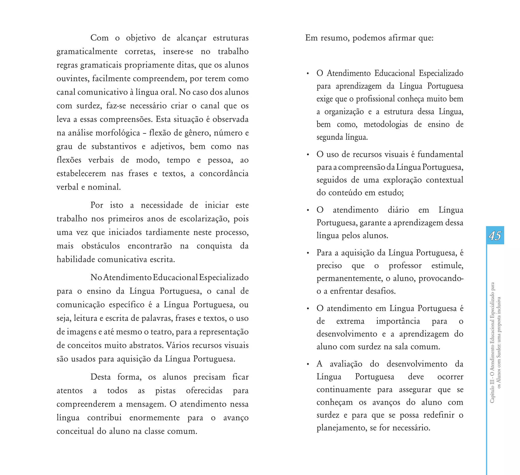 Com o objetivo de alcançar estruturas               Em resumo, podemos afirmar que:
gramaticalmente corretas, insere-se no trabalho
regras gramaticais propriamente ditas, que os alunos
                                                              • O Atendimento Educacional Especializado
ouvintes, facilmente compreendem, por terem como
                                                                para aprendizagem da Língua Portuguesa
canal comunicativo à língua oral. No caso dos alunos
                                                                exige que o profissional conheça muito bem
com surdez, faz-se necessário criar o canal que os
                                                                a organização e a estrutura dessa Língua,
leva a essas compreensões. Esta situação é observada
                                                                bem como, metodologias de ensino de
na análise morfológica – flexão de gênero, número e             segunda língua.
grau de substantivos e adjetivos, bem como nas
                                                              • O uso de recursos visuais é fundamental
flexões verbais de modo, tempo e pessoa, ao
                                                                para a compreensão da Língua Portuguesa,
estabelecerem nas frases e textos, a concordância
                                                                seguidos de uma exploração contextual
verbal e nominal.
                                                                do conteúdo em estudo;
         Por isto a necessidade de iniciar este
                                                              • O atendimento diário em Língua
trabalho nos primeiros anos de escolarização, pois              Portuguesa, garante a aprendizagem dessa
uma vez que iniciados tardiamente neste processo,               língua pelos alunos.                         45
mais obstáculos encontrarão na conquista da
                                                              • Para a aquisição da Língua Portuguesa, é
habilidade comunicativa escrita.
                                                                preciso que o professor estimule,
           No Atendimento Educacional Especializado             permanentemente, o aluno, provocando-




                                                                                                             Capítulo III - O Atendimento Educacional Especializado para
para o ensino da Língua Portuguesa, o canal de                  o a enfrentar desafios.




                                                                                                                    os Alunos com Surdez: uma proposta inclusiva
comunicação específico é a Língua Portuguesa, ou              • O atendimento em Língua Portuguesa é
seja, leitura e escrita de palavras, frases e textos, o uso     de extrema importância para o
de imagens e até mesmo o teatro, para a representação           desenvolvimento e a aprendizagem do
de conceitos muito abstratos. Vários recursos visuais           aluno com surdez na sala comum.
são usados para aquisição da Língua Portuguesa.
                                                              • A avaliação do desenvolvimento da
         Desta forma, os alunos precisam ficar                  Língua Portuguesa deve ocorrer
atentos a todos as pistas oferecidas para                       continuamente para assegurar que se
compreenderem a mensagem. O atendimento nessa                   conheçam os avanços do aluno com
língua contribui enormemente para o avanço                      surdez e para que se possa redefinir o
conceitual do aluno na classe comum.                            planejamento, se for necessário.
 
