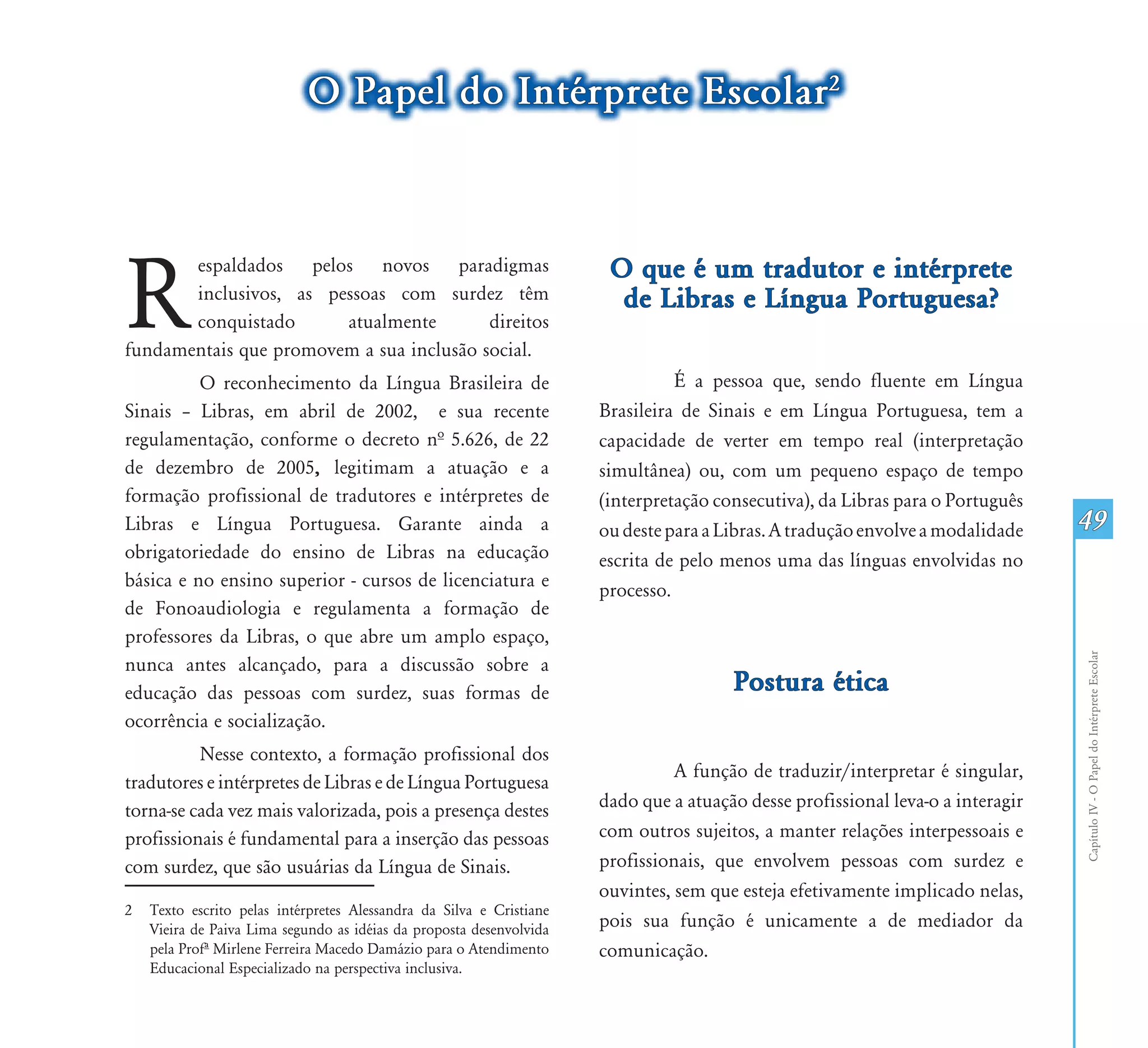O Papel do Intérprete Escolar2




R                                                                      O que é um tradutor e intérprete
       espaldados pelos novos paradigmas
       inclusivos, as pessoas com surdez têm                            de Libras e Língua Portuguesa?
       conquistado      atualmente        direitos
fundamentais que promovem a sua inclusão social. 1
          O reconhecimento da Língua Brasileira de                              É a pessoa que, sendo fluente em Língua
Sinais – Libras, em abril de 2002, e sua recente                      Brasileira de Sinais e em Língua Portuguesa, tem a
regulamentação, conforme o decreto nª 5.626, de 22                    capacidade de verter em tempo real (interpretação
de dezembro de 2005, legitimam a atuação e a                          simultânea) ou, com um pequeno espaço de tempo
formação profissional de tradutores e intérpretes de                  (interpretação consecutiva), da Libras para o Português
Libras e Língua Portuguesa. Garante ainda a                           ou deste para a Libras. A tradução envolve a modalidade    49
obrigatoriedade do ensino de Libras na educação                       escrita de pelo menos uma das línguas envolvidas no
básica e no ensino superior - cursos de licenciatura e                processo.
de Fonoaudiologia e regulamenta a formação de
professores da Libras, o que abre um amplo espaço,




                                                                                                                                 Capítulo IV - O Papel do Intérprete Escolar
nunca antes alcançado, para a discussão sobre a
educação das pessoas com surdez, suas formas de                                        Postura ética
ocorrência e socialização.
          Nesse contexto, a formação profissional dos
                                                                                A função de traduzir/interpretar é singular,
tradutores e intérpretes de Libras e de Língua Portuguesa
torna-se cada vez mais valorizada, pois a presença destes             dado que a atuação desse profissional leva-o a interagir
profissionais é fundamental para a inserção das pessoas               com outros sujeitos, a manter relações interpessoais e
com surdez, que são usuárias da Língua de Sinais.                     profissionais, que envolvem pessoas com surdez e
                                                                      ouvintes, sem que esteja efetivamente implicado nelas,
2   Texto escrito pelas intérpretes Alessandra da Silva e Cristiane
    Vieira de Paiva Lima segundo as idéias da proposta desenvolvida   pois sua função é unicamente a de mediador da
    pela Profº Mirlene Ferreira Macedo Damázio para o Atendimento     comunicação.
    Educacional Especializado na perspectiva inclusiva.
 