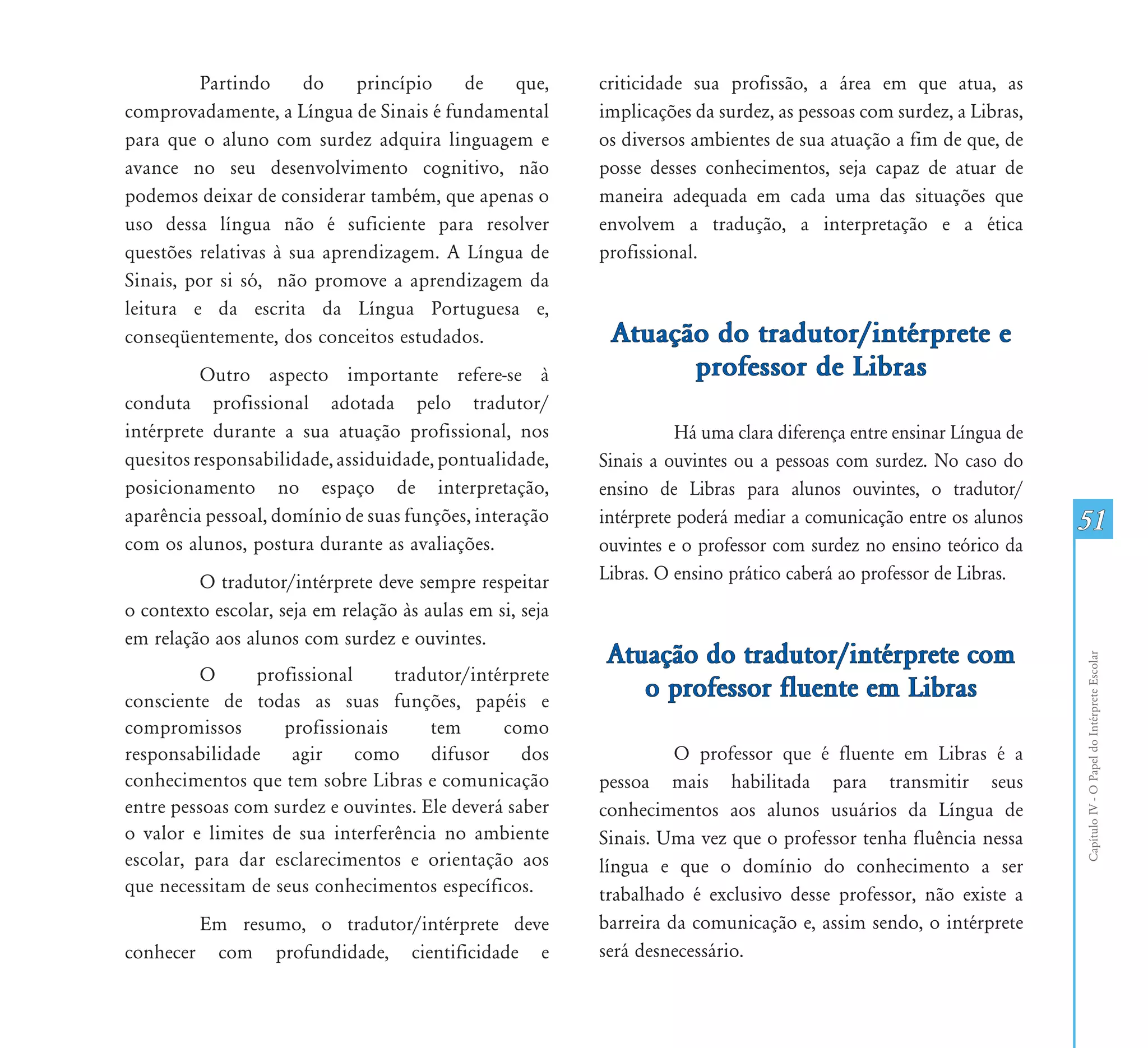 Partindo      do    princípio   de   que,         criticidade sua profissão, a área em que atua, as
comprovadamente, a Língua de Sinais é fundamental          implicações da surdez, as pessoas com surdez, a Libras,
para que o aluno com surdez adquira linguagem e            os diversos ambientes de sua atuação a fim de que, de
avance no seu desenvolvimento cognitivo, não               posse desses conhecimentos, seja capaz de atuar de
podemos deixar de considerar também, que apenas o          maneira adequada em cada uma das situações que
uso dessa língua não é suficiente para resolver            envolvem a tradução, a interpretação e a ética
questões relativas à sua aprendizagem. A Língua de         profissional.
Sinais, por si só, não promove a aprendizagem da
leitura e da escrita da Língua Portuguesa e,
conseqüentemente, dos conceitos estudados.                  Atuação do tradutor/intérprete e
          Outro aspecto importante refere-se à                    professor de Libras
conduta profissional adotada pelo tradutor/
intérprete durante a sua atuação profissional, nos                    Há uma clara diferença entre ensinar Língua de
quesitos responsabilidade, assiduidade, pontualidade,      Sinais a ouvintes ou a pessoas com surdez. No caso do
posicionamento no espaço de interpretação,                 ensino de Libras para alunos ouvintes, o tradutor/
aparência pessoal, domínio de suas funções, interação      intérprete poderá mediar a comunicação entre os alunos      51
com os alunos, postura durante as avaliações.              ouvintes e o professor com surdez no ensino teórico da
         O tradutor/intérprete deve sempre respeitar       Libras. O ensino prático caberá ao professor de Libras.
o contexto escolar, seja em relação às aulas em si, seja
em relação aos alunos com surdez e ouvintes.
                                                            Atuação do tradutor/intérprete com




                                                                                                                       Capítulo IV - O Papel do Intérprete Escolar
          O     profissional     tradutor/intérprete
consciente de todas as suas funções, papéis e
                                                               o professor fluente em Libras
compromissos       profissionais      tem      como
responsabilidade    agir     como     difusor     dos                O professor que é fluente em Libras é a
conhecimentos que tem sobre Libras e comunicação           pessoa mais habilitada para transmitir seus
entre pessoas com surdez e ouvintes. Ele deverá saber      conhecimentos aos alunos usuários da Língua de
o valor e limites de sua interferência no ambiente         Sinais. Uma vez que o professor tenha fluência nessa
escolar, para dar esclarecimentos e orientação aos         língua e que o domínio do conhecimento a ser
que necessitam de seus conhecimentos específicos.          trabalhado é exclusivo desse professor, não existe a
        Em resumo, o tradutor/intérprete deve              barreira da comunicação e, assim sendo, o intérprete
conhecer com profundidade, cientificidade e                será desnecessário.
 