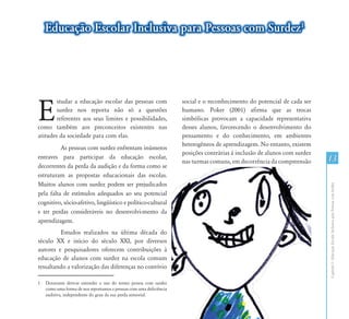 Educação Escolar Inclusiva para Pessoas com Surdez1




E
        studar a educação escolar das pessoas com                    social e o reconhecimento do potencial de cada ser
        surdez nos reporta não só a questões                         humano. Poker (2001) afirma que as trocas
        referentes aos seus limites e possibilidades,                simbólicas provocam a capacidade representativa
como também aos preconceitos existentes nas                          desses alunos, favorecendo o desenvolvimento do
atitudes da sociedade para com elas.1                                pensamento e do conhecimento, em ambientes
                                                                     heterogêneos de aprendizagem. No entanto, existem
          As pessoas com surdez enfrentam inúmeros
                                                                     posições contrárias à inclusão de alunos com surdez
entraves para participar da educação escolar,                                                                              13
                                                                     nas turmas comuns, em decorrência da compreensão
decorrentes da perda da audição e da forma como se
estruturam as propostas educacionais das escolas.
Muitos alunos com surdez podem ser prejudicados




                                                                                                                           Capítulo I - Educação Escolar Inclusiva para Pessoas com Surdez
pela falta de estímulos adequados ao seu potencial
cognitivo, sócio-afetivo, lingüístico e político-cultural
e ter perdas consideráveis no desenvolvi-mento da
aprendizagem.
         Estudos realizados na última década do
século XX e início do século XXI, por diversos
autores e pesquisadores oferecem contribuições à
educação de alunos com surdez na escola comum
ressaltando a valorização das diferenças no convívio

1   Doravante deve-se entender o uso do termo pessoa com surdez
    como uma forma de nos reportamos a pessoas com uma deficiência
    auditiva, independente do grau da sua perda sensorial.
 