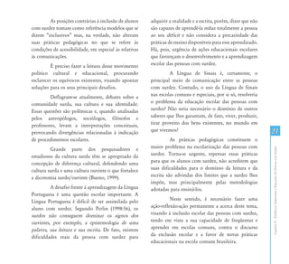 As posições contrárias à inclusão de alunos     adquirir a oralidade e a escrita, porém, dizer que não
com surdez tomam como referência modelos que se         são capazes de aprendê-la reduz totalmente a pessoa
dizem “inclusivos” mas, na verdade, não alteram         ao seu déficit e não considera a precariedade das
suas práticas pedagógicas no que se refere às           práticas de ensino disponíveis para esse aprendizado.
condições de acessibilidade, em especial às relativas   Há, pois, urgência de ações educacionais escolares
às comunicações.                                        que favoreçam o desenvolvimento e a aprendizagem
          É preciso fazer a leitura desse movimento     escolar das pessoas com surdez.
político cultural e educacional, procurando                      A Língua de Sinais é, certamente, o
esclarecer os equívocos existentes, visando apontar     principal meio de comunicação entre as pessoas
soluções para os seus principais desafios.              com surdez. Contudo, o uso da Língua de Sinais
         Deflagram-se atualmente, debates sobre a       nas escolas comuns e especiais, por si só, resolveria
comunidade surda, sua cultura e sua identidade.         o problema da educação escolar das pessoas com
Essas questões são polêmicas e, quando analisadas       surdez? Não seria necessário o domínio de outros
pelos antropólogos, sociólogos, filósofos e             saberes que lhes garantam, de fato, viver, produzir,
professores, levam a interpretações conceituais,        tirar proveito dos bens existentes, no mundo em
provocando divergências relacionadas à indicação        que vivemos?                                             21
de procedimentos escolares.                                       As práticas pedagógicas constituem o
         Grande parte dos pesquisadores e               maior problema na escolarização das pessoas com




                                                                                                                 Capítulo II - Tendências Subjacentes à Educação das Pessoas com Surdez
estudiosos da cultura surda têm se apropriado da        surdez. Torna-se urgente, repensar essas práticas
concepção de diferença cultural, defendendo uma         para que os alunos com surdez, não acreditem que
cultura surda e uma cultura ouvinte o que fortalece     suas dificuldades para o domínio da leitura e da
a dicotomia surdo/ouvinte (Bueno, 1999).                escrita são advindas dos limites que a surdez lhes
                                                        impõe, mas principalmente pelas metodologias
         A desafio frente à aprendizagem da Língua      adotadas para ensiná-los.
Portuguesa é uma questão escolar importante. A
Língua Portuguesa é difícil de ser assimilada pelo                Neste sentido, é necessário fazer uma
aluno com surdez. Segundo Perlin (1998:56), os          ação-reflexão-ação permanente a acerca deste tema,
surdos não conseguem dominar os signos dos              visando à inclusão escolar das pessoas com surdez,
ouvintes, por exemplo, a epistemologia de uma           tendo em vista a sua capacidade de freqüentar e
palavra, sua leitura e sua escrita. De fato, existem    aprender em escolas comuns, contra o discurso
dificuldades reais da pessoa com surdez para            da exclusão escolar e a favor de novas práticas
                                                        educacionais na escola comum brasileira.
 
