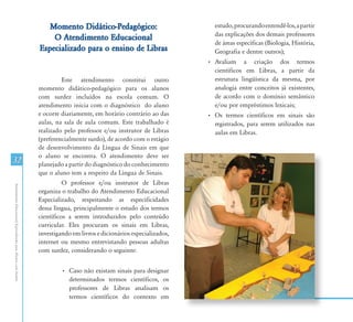 Momento Didático-Pedagógico:                          estudo, procurando entendê-los, a partir
                                                                                                                        das explicações dos demais professores
                                                                   O Atendimento Educacional
                                                                                                                        de áreas específicas (Biologia, História,
                                                               Especializado para o ensino de Libras                    Geografia e dentre outros);
                                                                                                                      • Avaliam a criação dos termos
                                                                                                                        científicos em Libras, a partir da
                                                                        Este atendimento constitui outro                estrutura lingüística da mesma, por
                                                               momento didático-pedagógico para os alunos               analogia entre conceitos já existentes,
                                                               com surdez incluídos na escola comum. O                  de acordo com o domínio semântico
                                                               atendimento inicia com o diagnóstico do aluno            e/ou por empréstimos lexicais;
                                                               e ocorre diariamente, em horário contrário ao das      • Os termos científicos em sinais são
                                                               aulas, na sala de aula comum. Este trabalhado é          registrados, para serem utilizados nas
                                                               realizado pelo professor e/ou instrutor de Libras        aulas em Libras.
                                                               (preferencialmente surdo), de acordo com o estágio
                                                               de desenvolvimento da Língua de Sinais em que
                                                               o aluno se encontra. O atendimento deve ser
32                                                             planejado a partir do diagnóstico do conhecimento
                                                               que o aluno tem a respeito da Língua de Sinais.
                                                                         O professor e/ou instrutor de Libras
Atendimento Educacional Especializado para Alunos com Surdez




                                                               organiza o trabalho do Atendimento Educacional
                                                               Especializado, respeitando as especificidades
                                                               dessa língua, principalmente o estudo dos termos
                                                               científicos a serem introduzidos pelo conteúdo
                                                               curricular. Eles procuram os sinais em Libras,
                                                               investigando em livros e dicionários especializados,
                                                               internet ou mesmo entrevistando pessoas adultas
                                                               com surdez, considerando o seguinte:


                                                                        • Caso não existam sinais para designar
                                                                          determinados termos científicos, os
                                                                          professores de Libras analisam os
                                                                          termos científicos do contexto em
 