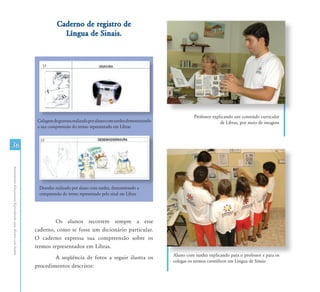Caderno de registro de
                                                                            Língua de Sinais.




                                                                                                                                           Professor explicando um conteúdo curricular
                                                                Colagem de gravura realizada por aluno com surdez demonstrando                           de Libras, por meio de imagens
                                                                a sua compreensão do termo representado em Libras


36
Atendimento Educacional Especializado para Alunos com Surdez




                                                                 Desenho realizado por aluno com surdez, demonstrando a
                                                                 compreensão do termo representado pelo sinal em Libras




                                                                       Os alunos recorrem sempre a esse
                                                               caderno, como se fosse um dicionário particular.
                                                               O caderno expressa sua compreensão sobre os
                                                               termos representados em Libras.
                                                                                                                                 Aluno com surdez explicando para o professor e para os
                                                                       A seqüência de fotos a seguir ilustra os
                                                                                                                                 colegas os termos científicos em Língua de Sinais
                                                               procedimentos descritos:
 