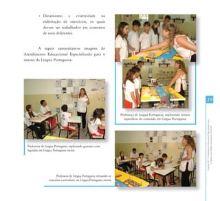 • Dinamismo       e   criatividade na
           elaboração de exercícios, os quais
           devem ser trabalhados em contextos
           de usos diferentes.


        A seguir apresentam-se imagens do
Atendimento Educacional Especializado para o
ensino da Língua Portuguesa:




                                                                                                                            39

                                                                       Professora de Língua Portuguesa, explorando termos
                                                                          específicos do conteúdo em Língua Portuguesa




                                                                                                                            Capítulo III - O Atendimento Educacional Especializado para
                                                                                                                                   os Alunos com Surdez: uma proposta inclusiva
 Professora de Língua Portuguesa explorando gravuras com
 legendas em Língua Portuguesa escrita




                      Professora de Língua Portuguesa revisando os
                 conceitos curriculares em Língua Portuguesa escrita
 