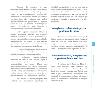 Partindo      do    princípio   de   que,         criticidade sua profissão, a área em que atua, as
comprovadamente, a Língua de Sinais é fundamental          implicações da surdez, as pessoas com surdez, a Libras,
para que o aluno com surdez adquira linguagem e            os diversos ambientes de sua atuação a fim de que, de
avance no seu desenvolvimento cognitivo, não               posse desses conhecimentos, seja capaz de atuar de
podemos deixar de considerar também, que apenas o          maneira adequada em cada uma das situações que
uso dessa língua não é suficiente para resolver            envolvem a tradução, a interpretação e a ética
questões relativas à sua aprendizagem. A Língua de         profissional.
Sinais, por si só, não promove a aprendizagem da
leitura e da escrita da Língua Portuguesa e,
conseqüentemente, dos conceitos estudados.                  Atuação do tradutor/intérprete e
          Outro aspecto importante refere-se à                    professor de Libras
conduta profissional adotada pelo tradutor/
intérprete durante a sua atuação profissional, nos                    Há uma clara diferença entre ensinar Língua de
quesitos responsabilidade, assiduidade, pontualidade,      Sinais a ouvintes ou a pessoas com surdez. No caso do
posicionamento no espaço de interpretação,                 ensino de Libras para alunos ouvintes, o tradutor/
aparência pessoal, domínio de suas funções, interação      intérprete poderá mediar a comunicação entre os alunos      51
com os alunos, postura durante as avaliações.              ouvintes e o professor com surdez no ensino teórico da
         O tradutor/intérprete deve sempre respeitar       Libras. O ensino prático caberá ao professor de Libras.
o contexto escolar, seja em relação às aulas em si, seja
em relação aos alunos com surdez e ouvintes.
                                                            Atuação do tradutor/intérprete com




                                                                                                                       Capítulo IV - O Papel do Intérprete Escolar
          O     profissional     tradutor/intérprete
consciente de todas as suas funções, papéis e
                                                               o professor fluente em Libras
compromissos       profissionais      tem      como
responsabilidade    agir     como     difusor     dos                O professor que é fluente em Libras é a
conhecimentos que tem sobre Libras e comunicação           pessoa mais habilitada para transmitir seus
entre pessoas com surdez e ouvintes. Ele deverá saber      conhecimentos aos alunos usuários da Língua de
o valor e limites de sua interferência no ambiente         Sinais. Uma vez que o professor tenha fluência nessa
escolar, para dar esclarecimentos e orientação aos         língua e que o domínio do conhecimento a ser
que necessitam de seus conhecimentos específicos.          trabalhado é exclusivo desse professor, não existe a
        Em resumo, o tradutor/intérprete deve              barreira da comunicação e, assim sendo, o intérprete
conhecer com profundidade, cientificidade e                será desnecessário.
 