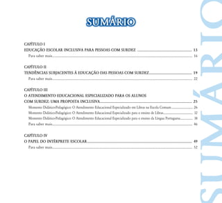 SUMÁRIO
CAPÍTULO I
EDUCAÇÃO ESCOLAR INCLUSIVA PARA PESSOAS COM SURDEZ ............................................................. 13
	 Para saber mais..................................................................................................................................................................... 16
CAPÍTULO II
TENDÊNCIAS SUBJACENTES À EDUCAÇÃO DAS PESSOAS COM SURDEZ................................................ 19
	 Para saber mais..................................................................................................................................................................... 22
CAPÍTULO III
O ATENDIMENTO EDUCACIONAL ESPECIALIZADO PARA OS ALUNOS
COM SURDEZ: UMA PROPOSTA INCLUSIVA...................................................................................................... 25
	 Momento Didático-Pedagógico: O Atendimento Educacional Especializado em Libras na Escola Comum.............................. 26
	 Momento Didático-Pedagógico: O Atendimento Educacional Especializado para o ensino de Libras......................................... 32
	 Momento Didático-Pedagógico: O Atendimento Educacional Especializado para o ensino da Língua Portuguesa.................. 38
	 Para saber mais..................................................................................................................................................................... 46
CAPÍTULO IV
O PAPEL DO INTÉRPRETE ESCOLAR.................................................................................................................... 49
	 Para saber mais..................................................................................................................................................................... 52
 