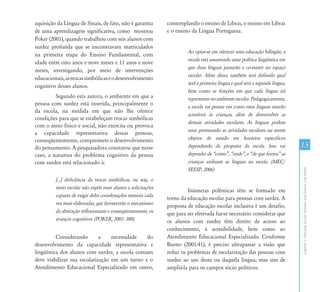 15
CapítuloI-EducaçãoEscolarInclusivaparaPessoascomSurdez
aquisição da Língua de Sinais, de fato, não é garantia
de uma aprendizagem significativa, como mostrou
Poker (2001), quando trabalhou com seis alunos com
surdez profunda que se encontravam matriculados
na primeira etapa do Ensino Fundamental, com
idade entre oito anos e nove meses e 11 anos e nove
meses, investigando, por meio de intervenções
educacionais,astrocassimbólicaseodesenvolvimento
cognitivo desses alunos.
Segundo esta autora, o ambiente em que a
pessoa com surdez está inserida, principalmente o
da escola, na medida em que não lhe oferece
condições para que se estabeleçam trocas simbólicas
com o meio físico e social, não exercita ou provoca
a capacidade representativa dessas pessoas,
conseqüentemente, compromete o desenvolvimento
do pensamento. A pesquisadora constatou que nesse
caso, a natureza do problema cognitivo da pessoa
com surdez está relacionado à:
[...] deficiência da trocas simbólicas, ou seja, o
meio escolar não expõe esses alunos a solicitações
capazes de exigir deles coordenações mentais cada
vez mais elaboradas, que favorecerão o mecanismo
da abstração reflexionante e conseqüentemente, os
avanços cognitivos (POKER, 2001: 300).
Considerando a necessidade do
desenvolvimento da capacidade representativa e
lingüística dos alunos com surdez, a escola comum
deve viabilizar sua escolarização em um turno e o
Atendimento Educacional Especializado em outro,
contemplando o ensino de Libras, o ensino em Libras
e o ensino da Língua Portuguesa.
Ao optar-se em oferecer uma educação bilíngüe, a
escola está assumindo uma política lingüística em
que duas línguas passarão a co-existir no espaço
escolar. Além disso, também será definido qual
será a primeira língua e qual será a segunda língua,
bem como as funções em que cada língua irá
representarnoambienteescolar.Pedagogicamente,
a escola vai pensar em como estas línguas estarão
acessíveis às crianças, além de desenvolver as
demais atividades escolares. As línguas podem
estar permeando as atividades escolares ou serem
objetos de estudo em horários específicos
dependendo da proposta da escola. Isso vai
depender de “como”, “onde”, e “de que forma” as
crianças utilizam as línguas na escola. (MEC/
SEESP, 2006)
Inúmeras polêmicas têm se formado em
torno da educação escolar para pessoas com surdez. A
proposta de educação escolar inclusiva é um desafio,
que para ser efetivada faz-se necessário considerar que
os alunos com surdez têm direito de acesso ao
conhecimento, à acessibilidade, bem como ao
Atendimento Educacional Especializado. Conforme
Bueno (2001:41), é preciso ultrapassar a visão que
reduz os problemas de escolarização das pessoas com
surdez ao uso desta ou daquela língua, mas sim de
ampliá-la para os campos sócio políticos.
 