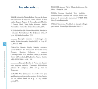 16
AtendimentoEducacionalEspecializadoparaAlunoscomSurdez
Para saber mais......
BRASIL, Ministério Público Federal. O acesso de alunos
com deficiência às escolas e classes comuns da rede
regular. Eugênia Augusta G. Fávero; Luisa de Marillac
P. Pantoja; Maria Teresa Eglér Mantoan. Brasília:
Procuradoria Federal dos direitos do cidadão, 2004.
BUENO, José Geraldo Silveira. Diversidade, deficiência
e educação. Revista Espaço. Rio de Janeiro: INES. nº
12, p. 3-12, julho-dezembro, 1999.
_______. Educação inclusiva e escolarização dos
surdos. Revista Integração. Brasília: MEC. nº 23, p. 37-
42, Ano 13, 2001
DAMÁZIO, Mirlene Ferreira Macedo. Educação
Escolar Inclusiva das Pessoas com Surdez na Escola
Comum: Questões Polêmicas e Avanços
Contemporâneos. In: II Seminário Educação Inclusiva:
Direito à Diversidade, 2005, Brasília. Anais... Brasília:
MEC, SEESP, 2005. p.108 - 121.
_________. Educação Escolar de Pessoa com Surdez:
uma proposta inclusiva. Campinas: Universidade
Estadual de Campinas, 2005. 117 p. Tese de
Doutorado.
DORZIAT, Ana. Democracia na escola: bases para
igualdade de condições surdos-ouvintes. Revista Espaço.
Rio de Janeiro: INES. nº 9, p. 24 -29, janeiro-
junho,1998.
PIERUCCI, Antonio Flávio. Ciladas da diferença. São
Paulo: Editora 34, 1999.
POKER, Rosimar Bortolini. Troca simbólica e
desenvolvimento cognitivo em crianças surdas: uma
proposta de intervenção educacional. UNESP, 2001.
363p. Tese de Doutorado.
SKLIAR, Carlos(org.). Atualidade da educação bilíngüe
para surdos. Porto Alegre: Mediação, 1999. 2 v.
 