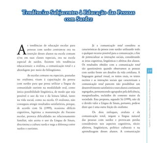 CapítuloII-TendênciasSubjacentesàEducaçãodasPessoascomSurdez
19
Tendências Subjacentes à Educação das Pessoas
com Surdez
A
s tendências de educação escolar para
pessoas com surdez centram-se ora na
inserção desses alunos na escola comum
e/ou em suas classes especiais, ora na escola
especial de surdos. Existem três tendências
educacionais: a oralista, a comunicação total e a
abordagem por meio do bilingüismo.
As escolas comuns ou especiais, pautadas
no oralismo, visam à capacitação da pessoa
com surdez para que possa utilizar a língua da
comunidade ouvinte na modalidade oral, como
única possibilidade lingüística, de modo que seja
possível o uso da voz e da leitura labial, tanto
na vida social, como na escola. O oralismo, não
conseguiu atingir resultados satisfatórios, porque,
de acordo com Sá (1999), ocasiona déficits
cognitivos, legitima a manutenção do fracasso
escolar, provoca dificuldades no relacionamento
familiar, não aceita o uso da Língua de Sinais,
discrimina a cultura surda e nega a diferença entre
surdos e ouvintes.
Já a comunicação total considera as
características da pessoa com surdez utilizando todo
e qualquer recurso possível para a comunicação, a fim
de potencializar as interações sociais, considerando
as áreas cognitivas, lingüísticas e afetivas dos alunos.
Os resultados obtidos com a comunicação total
são questionáveis quando observamos as pessoas
com surdez frente aos desafios da vida cotidiana. A
linguagem gestual visual, os textos orais, os textos
escritos e as interações sociais que caracterizam a
comunicação total parecem não possibilitar um
desenvolvimentosatisfatórioeessesalunoscontinuam
segregados, permanecendo agrupados pela deficiência,
marginalizados, excluídos do contexto maior da
sociedade. Esta proposta, segundo Sá (1999), não dá
o devido valor a Língua de Sinais, portanto, pode-se
dizer que é uma outra feição do oralismo.
Os dois enfoques, oralista e da
comunicação total, negam a língua natural
das pessoas com surdez e provocam perdas
consideráveis nos aspectos cognitivos, sócio-
afetivos, lingüísticos, político culturais e na
aprendizagem desses alunos. A comunicação
 