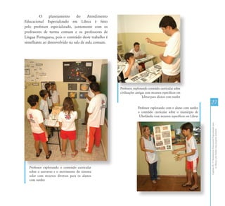 CapítuloIII-OAtendimentoEducacionalEspecializadopara
osAlunoscomSurdez:umapropostainclusiva
27
Professor, explorando conteúdo curricular sobre
civilizações antigas com recursos específicos em
Libras para alunos com surdez
O planejamento do Atendimento
Educacional Especializado em Libras é feito
pelo professor especializado, juntamente com os
professores de turma comum e os professores de
Língua Portuguesa, pois o conteúdo deste trabalho é
semelhante ao desenvolvido na sala de aula comum.
Professor explorando o conteúdo curricular
sobre o universo e o movimento do sistema
solar com recursos diversos para os alunos
com surdez
Professor explorando com o aluno com surdez
o conteúdo curricular sobre o município de
Uberlândia com recursos específicos em Libras
 