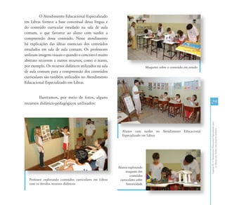 CapítuloIII-OAtendimentoEducacionalEspecializadopara
osAlunoscomSurdez:umapropostainclusiva
29
O Atendimento Educacional Especializado
em Libras fornece a base conceitual dessa língua e
do conteúdo curricular estudado na sala de aula
comum, o que favorece ao aluno com surdez a
compreensão desse conteúdo. Nesse atendimento
há explicações das idéias essenciais dos conteúdos
estudados em sala de aula comum. Os professores
utilizam imagens visuais e quando o conceito é muito
abstrato recorrem a outros recursos, como o teatro,
por exemplo. Os recursos didáticos utilizados na sala
de aula comum para a compreensão dos conteúdos
curriculares são também utilizados no Atendimento
Educacional Especializado em Libras.
Ilustramos, por meio de fotos, alguns
recursos didático-pedagógicos utilizados:
Alunos com surdez no Atendimento Educacional
Especializado em Libras
Alunos explorando
maquetes dos
conteúdos
curriculares sobre
historicidade
Professor explorando conteúdos curriculares em Libras
com os devidos recursos didáticos
Maquetes sobre o conteúdo em estudo
 