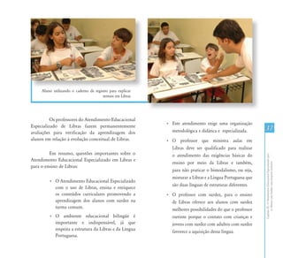CapítuloIII-OAtendimentoEducacionalEspecializadopara
osAlunoscomSurdez:umapropostainclusiva
37
Aluno utilizando o caderno de registro para explicar
termos em Libras
Os professores do Atendimento Educacional
Especializado de Libras fazem permanentemente
avaliações para verificação da aprendizagem dos
alunos em relação à evolução conceitual de Libras.
Em resumo, questões importantes sobre o
Atendimento Educacional Especializado em Libras e
para o ensino de Libras:
•	 O Atendimento Educacional Especializado
com o uso de Libras, ensina e enriquece
os conteúdos curriculares promovendo a
aprendizagem dos alunos com surdez na
turma comum.
•	 O ambiente educacional bilíngüe é
importante e indispensável, já que
respeita a estrutura da Libras e da Língua
Portuguesa.
•	 Este atendimento exige uma organização
metodológica e didática e especializada.
•	 O professor que ministra aulas em
Libras deve ser qualificado para realizar
o atendimento das exigências básicas do
ensino por meio da Libras e também,
para não praticar o bimodalismo, ou seja,
misturar a Libras e a Língua Portuguesa que
são duas línguas de estruturas diferentes.
•	 O professor com surdez, para o ensino
de Libras oferece aos alunos com surdez
melhores possibilidades do que o professor
ouvinte porque o contato com crianças e
jovens com surdez com adultos com surdez
favorece a aquisição dessa língua.
 