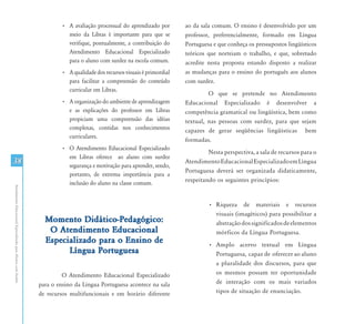 AtendimentoEducacionalEspecializadoparaAlunoscomSurdez
38
•	 A avaliação processual do aprendizado por
meio da Libras é importante para que se
verifique, pontualmente, a contribuição do
Atendimento Educacional Especializado
para o aluno com surdez na escola comum.
•	 A qualidade dos recursos visuais é primordial
para facilitar a compreensão do conteúdo
curricular em Libras.
•	 A organização do ambiente de aprendizagem
e as explicações do professor em Libras
propiciam uma compreensão das idéias
complexas, contidas nos conhecimentos
curriculares.
•	 O Atendimento Educacional Especializado
em Libras oferece ao aluno com surdez
segurança e motivação para aprender, sendo,
portanto, de extrema importância para a
inclusão do aluno na classe comum.
Momento Didático-Pedagógico:
O Atendimento Educacional
Especializado para o Ensino de
Língua Portuguesa
O Atendimento Educacional Especializado
para o ensino da Língua Portuguesa acontece na sala
de recursos multifuncionais e em horário diferente
ao da sala comum. O ensino é desenvolvido por um
professor, preferencialmente, formado em Língua
Portuguesa e que conheça os pressupostos lingüísticos
teóricos que norteiam o trabalho, e que, sobretudo
acredite nesta proposta estando disposto a realizar
as mudanças para o ensino do português aos alunos
com surdez.
O que se pretende no Atendimento
Educacional Especializado é desenvolver a
competência gramatical ou lingüística, bem como
textual, nas pessoas com surdez, para que sejam
capazes de gerar seqüências lingüísticas bem
formadas.
Nesta perspectiva, a sala de recursos para o
AtendimentoEducacionalEspecializadoemLíngua
Portuguesa deverá ser organizada didaticamente,
respeitando os seguintes princípios:
•	 Riqueza de materiais e recursos
visuais (imagéticos) para possibilitar a
abstraçãodossignificadosdeelementos
mórficos da Língua Portuguesa.
•	 Amplo acervo textual em Língua
Portuguesa, capaz de oferecer ao aluno
a pluralidade dos discursos, para que
os mesmos possam ter oportunidade
de interação com os mais variados
tipos de situação de enunciação.
 