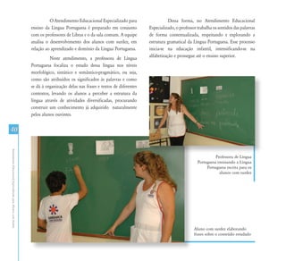 AtendimentoEducacionalEspecializadoparaAlunoscomSurdez
40
O Atendimento Educacional Especializado para
ensino da Língua Portuguesa é preparado em conjunto
com os professores de Libras e o da sala comum. A equipe
analisa o desenvolvimento dos alunos com surdez, em
relação ao aprendizado e domínio da Língua Portuguesa.
Neste atendimento, a professora de Língua
Portuguesa focaliza o estudo dessa língua nos níveis
morfológico, sintático e semântico-pragmático, ou seja,
como são atribuídos os significados às palavras e como
se dá à organização delas nas frases e textos de diferentes
contextos, levando os alunos a perceber a estrutura da
língua através de atividades diversificadas, procurando
construir um conhecimento já adquirido naturalmente
pelos alunos ouvintes.
Aluno com surdez elaborando
frases sobre o conteúdo estudado
Professora de Língua
Portuguesa ensinando a Língua
Portuguesa escrita para os
alunos com surdez
Dessa forma, no Atendimento Educacional
Especializado, o professor trabalha os sentidos das palavras
de forma contextualizada, respeitando e explorando a
estrutura gramatical da Língua Portuguesa. Esse processo
inicia-se na educação infantil, intensificando-se na
alfabetização e prossegue até o ensino superior.
 