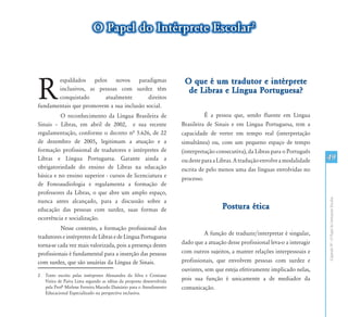 49
CapítuloIV-OPapeldoIntérpreteEscolar
R
espaldados pelos novos paradigmas
inclusivos, as pessoas com surdez têm
conquistado atualmente direitos
fundamentais que promovem a sua inclusão social. 1
O reconhecimento da Língua Brasileira de
Sinais – Libras, em abril de 2002, e sua recente
regulamentação, conforme o decreto nª 5.626, de 22
de dezembro de 2005, legitimam a atuação e a
formação profissional de tradutores e intérpretes de
Libras e Língua Portuguesa. Garante ainda a
obrigatoriedade do ensino de Libras na educação
básica e no ensino superior - cursos de licenciatura e
de Fonoaudiologia e regulamenta a formação de
professores da Libras, o que abre um amplo espaço,
nunca antes alcançado, para a discussão sobre a
educação das pessoas com surdez, suas formas de
ocorrência e socialização.
Nesse contexto, a formação profissional dos
tradutores e intérpretes de Libras e de Língua Portuguesa
torna-se cada vez mais valorizada, pois a presença destes
profissionais é fundamental para a inserção das pessoas
com surdez, que são usuárias da Língua de Sinais.
2	 Texto escrito pelas intérpretes Alessandra da Silva e Cristiane
Vieira de Paiva Lima segundo as idéias da proposta desenvolvida
pela Profº Mirlene Ferreira Macedo Damázio para o Atendimento
Educacional Especializado na perspectiva inclusiva.
O que é um tradutor e intérprete
de Libras e Língua Portuguesa?
É a pessoa que, sendo fluente em Língua
Brasileira de Sinais e em Língua Portuguesa, tem a
capacidade de verter em tempo real (interpretação
simultânea) ou, com um pequeno espaço de tempo
(interpretação consecutiva), da Libras para o Português
oudesteparaaLibras.Atraduçãoenvolveamodalidade
escrita de pelo menos uma das línguas envolvidas no
processo.
Postura ética
A função de traduzir/interpretar é singular,
dado que a atuação desse profissional leva-o a interagir
com outros sujeitos, a manter relações interpessoais e
profissionais, que envolvem pessoas com surdez e
ouvintes, sem que esteja efetivamente implicado nelas,
pois sua função é unicamente a de mediador da
comunicação.
O Papel do Intérprete Escolar2
 