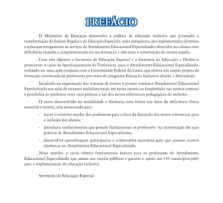 O Ministério da Educação desenvolve a política de educação inclusiva que pressupõe a
transformação do Ensino Regular e da Educação Especial e, nesta perspectiva, são implementadas diretrizes
e ações que reorganizam os serviços de Atendimento Educacional Especializado oferecidos aos alunos com
deficiência visando a complementação da sua formação e não mais a substituição do ensino regular.
Com este objetivo a Secretaria de Educação Especial e a Secretaria de Educação a Distância
promovem o curso de Aperfeiçoamento de Professores para o Atendimento Educacional Especializado,
realizado em uma ação conjunta com a Universidade Federal do Ceará, que efetiva um amplo projeto de
formação continuada de professores por meio do programa Educação Inclusiva: direito à diversidade.
Incidindo na organização dos sistemas de ensino o projeto orienta o Atendimento Educacional
Especializado nas salas de recursos multifuncionais em turno oposto ao freqüentado nas turmas comuns
e possibilita ao professor rever suas práticas à luz dos novos referenciais pedagógicos da inclusão.
O curso desenvolvido na modalidade a distância, com ênfase nas áreas da deficiência física,
sensorial e mental, está estruturado para:
-	 trazer o contexto escolar dos professores para o foco da discussão dos novos referenciais para
a inclusão dos alunos;
-	 introduzir conhecimentos que possam fundamentar os professores na reorientação das suas
práticas de Atendimento Educacional Especializado;
-	 desenvolver aprendizagem participativa e colaborativa necessária para que possam ocorrer
mudanças no Atendimento Educacional Especializado.
Nesse sentido, o curso oferece fundamentos básicos para os professores do Atendimento
Educacional Especializado que atuam nas escolas públicas e garante o apoio aos 144 municípios-pólo
para a implementação da educação inclusiva.
Secretaria de Educação Especial
PREFÁCIO
 