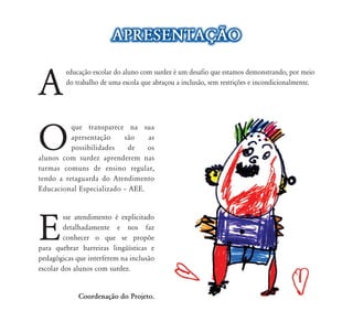 A
educação escolar do aluno com surdez é um desafio que estamos demonstrando, por meio
do trabalho de uma escola que abraçou a inclusão, sem restrições e incondicionalmente.
O
que transparece na sua
apresentação são as
possibilidades de os
alunos com surdez aprenderem nas
turmas comuns de ensino regular,
tendo a retaguarda do Atendimento
Educacional Especializado – AEE.
E
sse atendimento é explicitado
detalhadamente e nos faz
conhecer o que se propõe
para quebrar barreiras lingüísticas e
pedagógicas que interferem na inclusão
escolar dos alunos com surdez.
Coordenação do Projeto.
APRESENTAÇÃO
 
