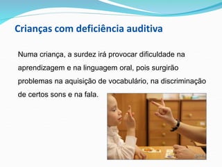 Crianças com deficiência auditiva
Numa criança, a surdez irá provocar dificuldade na
aprendizagem e na linguagem oral, pois surgirão
problemas na aquisição de vocabulário, na discriminação
de certos sons e na fala.
 