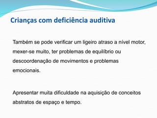 Crianças com deficiência auditiva
Também se pode verificar um ligeiro atraso a nível motor,
mexer-se muito, ter problemas de equilíbrio ou
descoordenação de movimentos e problemas
emocionais.
Apresentar muita dificuldade na aquisição de conceitos
abstratos de espaço e tempo.
 