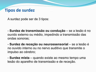 Tipos de surdez
A surdez pode ser de 3 tipos:
- Surdez de transmissão ou condução – se a lesão é no
ouvido externo ou médio, impedindo a transmissão das
ondas sonoras;
- Surdez de receção ou neurossensorial – se a lesão é
no ouvido interno ou no nervo auditivo que transmite o
impulso ao cérebro;
- Surdez mista – quando existe ao mesmo tempo uma
lesão do aparelho de transmissão e de receção.
 