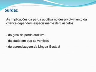 Surdez
As implicações da perda auditiva no desenvolvimento da
criança dependem especialmente de 3 aspetos:
- do grau de perda auditiva
- da idade em que se verificou
- da aprendizagem da Língua Gestual
 