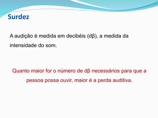 Surdez
A audição é medida em decibéis (dβ), a medida da
intensidade do som.
Quanto maior for o número de dβ necessários para que a
pessoa possa ouvir, maior é a perda auditiva.
 