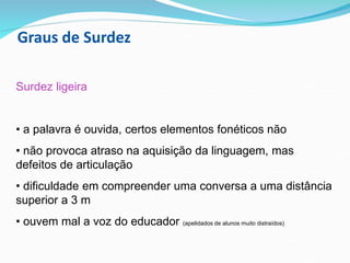 Graus de Surdez
Surdez ligeira
• a palavra é ouvida, certos elementos fonéticos não
• não provoca atraso na aquisição da linguagem, mas
defeitos de articulação
• dificuldade em compreender uma conversa a uma distância
superior a 3 m
• ouvem mal a voz do educador (apelidados de alunos muito distraídos)
 