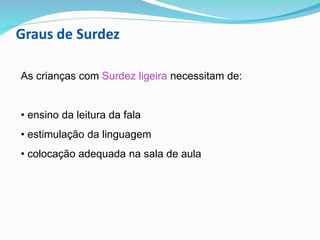 Graus de Surdez
As crianças com Surdez ligeira necessitam de:
• ensino da leitura da fala
• estimulação da linguagem
• colocação adequada na sala de aula
 