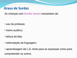 Graus de Surdez
As crianças com Surdez severa necessitam de:
• uso de próteses;
• treino auditivo;
• leitura da fala;
• estimulação da linguagem;
• aprendizagem da L.G. tanto para se expressar como para
compreender os outros.
 