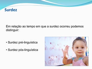 Surdez
Em relação ao tempo em que a surdez ocorreu podemos
distinguir:
• Surdez pré-linguística
• Surdez pós-linguística
 