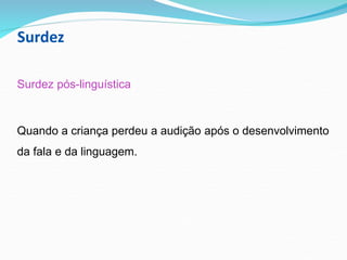 Surdez
Surdez pós-linguística
Quando a criança perdeu a audição após o desenvolvimento
da fala e da linguagem.
 