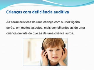 Crianças com deficiência auditiva
As características de uma criança com surdez ligeira
serão, em muitos aspetos, mais semelhantes às de uma
criança ouvinte do que às de uma criança surda.
 