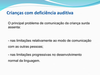 Crianças com deficiência auditiva
O principal problema de comunicação da criança surda
assenta:
- nas limitações relativamente ao modo de comunicação
com as outras pessoas;
- nas limitações progressivas no desenvolvimento
normal da linguagem.
 
