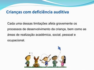 Crianças com deficiência auditiva
Cada uma dessas limitações afeta gravemente os
processos de desenvolvimento da criança, bem como as
áreas de realização académica, social, pessoal e
ocupacional.
 