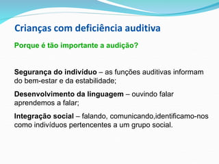 Crianças com deficiência auditiva
Porque é tão importante a audição?
Segurança do indivíduo – as funções auditivas informam
do bem-estar e da estabilidade;
Desenvolvimento da linguagem – ouvindo falar
aprendemos a falar;
Integração social – falando, comunicando,identificamo-nos
como indivíduos pertencentes a um grupo social.
 