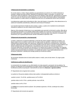 1-Hipoacusia de transmisión o conductiva:

En el oído externo o medio. Origina pérdidas que generalmente van entre los 15 y 40 dB. afectando la
cantidad y calidad de sonido recibido. Requieren de tratamiento médico o quirúrgico. La solución más
frecuente es retirar el obstáculo y reparar las estructuras dañadas. Suele salir bien, garantizando la audición
normal. En caso de infección se usan antibióticos y en caso de lesión del tímpano aplican timpanoplastia.
Estos problemas no suelen afectar a la calidad del sonido sino a la cantidad pero tienen buen pronostico.

Las alteraciones suelen estar producidas por otitis, rotura del tímpano o huesecillos, otras alteraciones en la
cadena de huesecillos (otosclerosis) y disfunción de la trompa de Eustaquio.

Los neonatos discriminan el habla de otros sonidos o ruidos y, quizás como resultado de la estimulación
intrauterina, prefieren la voz de la madre a la de "extraños".

Algunos niños presentan limitaciones en sus capacidades para aprender la información auditiva. Más allá de
los problemas asociados con la pérdida auditiva están aquellos que involucran el procesamiento de la señal
del habla (abstracción u organización de la información). Parece que tales niños adquieren el lenguaje más
lentamente y por lo general experimentan también dificultades al aprender a leer.

2-Hipoacusia de percepción o neurosensorial:

La lesión o disfunción se ubica(normalmente) a nivel del oído interno (células ciliadas de la cóclea), o en
alguna región de la vía auditiva a partir de allí. Su origen puede ser genético, o adquirido por intoxicación
(medicamentos ototóxicos tales como Neomicina, Gentamicina, Kanamicina y Estreptomicina, entre otros),
infección, alteraciones vasculares y de los líquidos linfáticos del oído interno o traumas craneoencefálicos que
afecten el lóbulo temporal, principalmente. Los problemas más comunes son fracturas de peñasco y
conmoción laberíntica. El pronostico es más difícil, en la mayoría de los casos es irreversible. Los implantes
cocleares son una buena solucion para las sorderas cuyo mal funcionamiento es por la cóclea. La deficiencia
auditiva neurosensorial afecta a la cantidad y a la calidad del sonido, lo que implica alteraciones en la
percepción (distorsión o pérdida) del mensaje portado por el estímulo auditivo.

3-Hipoacusia mixta:

Se encuentran afectados tanto al canal auditivo externo o medio, como al oído interno. Su origen puede
multicausal.

4-deficiencia auditiva de identificación:

La comprensión de conceptos es muy difícil debido a la mala recepción y percepción de las palabras. Se
produce una alteración de la simbolización de origen central. Puede existir aisladamente pero es frecuente en
la deficiencia auditiva de percepción. Generalmente se denomina disacusia o agnosia auditiva.

2º: Dependiendo de la magnitud de la sordera:

La audición en frecuencia aislada se llama resto auditivo. la discapacidad auditiva se divide en:

-audición normal: -10 a 20 db. -perdida severa: de 70 a 90 db

-perdida media: de 40 a 70 db. -perdida profunda: mas de 90 db.

-perdida media: de 40 a 70 db

La cofosis es la ausencia total de audición. Son pérdidas superiores a 100 db. constituyen las cofosis
funcionales.

3º: Dependiendo del momento de aparición:
 