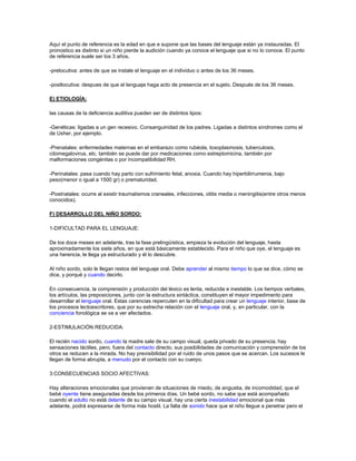 Aquí el punto de referencia es la edad en que e supone que las bases del lenguaje están ya instauradas. El
pronostico es distinto si un niño pierde la audición cuando ya conoce el lenguaje que si no lo conoce. El punto
de referencia suele ser los 3 años.

-prelocutiva: antes de que se instale el lenguaje en el individuo o antes de los 36 meses.

-postlocutiva: despues de que el lenguaje haga acto de presencia en el sujeto. Después de los 36 meses.

E) ETIOLOGÍA:

las causas de la deficiencia auditiva pueden ser de distintos tipos:

-Genéticas: ligadas a un gen recesivo. Consanguinidad de los padres. Ligadas a distintos síndromes como el
de Usher, por ejemplo.

-Prenatales: enfermedades maternas en el embarazo como rubéola, toxoplasmosis, tuberculosis,
citomegalovirus, etc. también se puede dar por medicaciones como estreptomicina, también por
malformaciones congénitas o por incompatibilidad RH.

-Perinatales: pasa cuando hay parto con sufrimiento fetal, anoxia. Cuando hay hiperbilirrumenia, bajo
peso(menor o igual a 1500 gr) o prematuridad.

-Postnatales: ocurre al existir traumatismos craneales, infecciones, otitis media o meningitis(entre otros menos
conocidos).

F) DESARROLLO DEL NIÑO SORDO:

1-DIFICULTAD PARA EL LENGUAJE:

De los doce meses en adelante, tras la fase prelingüística, empieza la evolución del lenguaje, hasta
aproximadamente los siete años, en que está básicamente establecido. Para el niño que oye, el lenguaje es
una herencia, le llega ya estructurado y él lo descubre.

Al niño sordo, solo le llegan restos del lenguaje oral. Debe aprender al mismo tiempo lo que se dice, cómo se
dice, y porqué y cuando decirlo.

En consecuencia, la comprensión y producción del léxico es lenta, reducida e inestable. Los tiempos verbales,
los artículos, las preposiciones, junto con la estructura sintáctica, constituyen el mayor impedimento para
desarrollar el lenguaje oral. Estas carencias repercuten en la dificultad para crear un lenguaje interior, base de
los procesos lectoescritores, que por su estrecha relación con el lenguaje oral, y, en particular, con la
conciencia fonológica se va a ver afectados.

2-ESTIMULACIÓN REDUCIDA:

El recién nacido sordo, cuando la madre sale de su campo visual, queda privado de su presencia; hay
sensaciones táctiles, pero, fuera del contacto directo, sus posibilidades de comunicación y comprensión de los
otros se reducen a la mirada. No hay previsibilidad por el ruido de unos pasos que se acercan. Los sucesos le
llegan de forma abrupta, a menudo por el contacto con su cuerpo.

3:CONSECUENCIAS SOCIO AFECTIVAS:

Hay alteraciones emocionales que provienen de situaciones de miedo, de angustia, de incomodidad, que el
bebé oyente tiene aseguradas desde los primeros días. Un bebé sordo, no sabe que está acompañado
cuando el adulto no está delante de su campo visual, hay una cierta inestabilidad emocional que más
adelante, podrá expresarse de forma más hostil. La falta de sonido hace que el niño llegue a penetrar pero el
 