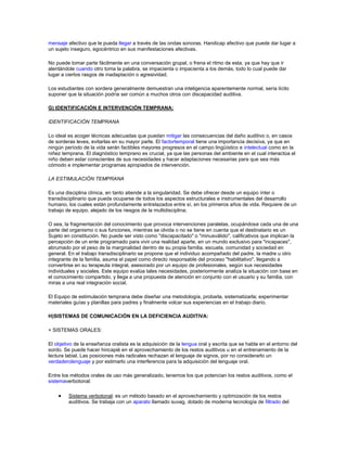 mensaje afectivo que le pueda llegar a través de las ondas sonoras. Handicap afectivo que puede dar lugar a
un sujeto inseguro, egocéntrico en sus manifestaciones afectivas.

No puede tomar parte fácilmente en una conversación grupal, o frena el ritmo de esta, ya que hay que ir
alentándole cuando otro toma la palabra, se impacienta o impacienta a los demás, todo lo cual puede dar
lugar a ciertos rasgos de inadaptación o agresividad.

Los estudiantes con sordera generalmente demuestran una inteligencia aparentemente normal, sería lícito
suponer que la situación podría ser común a muchos otros con discapacidad auditiva.

G) IDENTIFICACIÓN E INTERVENCIÓN TEMPRANA:

IDENTIFICACIÓN TEMPRANA

Lo ideal es acoger técnicas adecuadas que puedan mitigar las consecuencias del daño auditivo o, en casos
de sorderas leves, evitarlas en su mayor parte. El factortemporal tiene una importancia decisiva, ya que en
ningún período de la vida serán factibles mayores progresos en el campo lingüístico e intelectual como en la
niñez temprana. El diagnóstico temprano es crucial, ya que las personas del ambiente en el cual interactúa el
niño deben estar conscientes de sus necesidades y hacer adaptaciones necesarias para que sea más
cómodo e implementar programas apropiados de intervención.

LA ESTIMULACIÓN TEMPRANA

Es una disciplina clínica, en tanto atiende a la singularidad. Se debe ofrecer desde un equipo ínter o
transdisciplinario que pueda ocuparse de todos los aspectos estructurales e instrumentales del desarrollo
humano, los cuales están profundamente entrelazados entre sí, en los primeros años de vida. Requiere de un
trabajo de equipo, alejado de los riesgos de la multidisciplina;

O sea, la fragmentación del conocimiento que provoca intervenciones paralelas, ocupándose cada una de una
parte del organismo o sus funciones, mientras se olvida o no se tiene en cuenta que el destinatario es un
Sujeto en constitución. No puede ser visto como "discapacitado" o "minusválido", calificativos que implican la
percepción de un ente programado para vivir una realidad aparte, en un mundo exclusivo para "incapaces",
abrumado por el peso de la marginalidad dentro de su propia familia, escuela, comunidad y sociedad en
general. En el trabajo transdisciplinario se propone que el individuo acompañado del padre, la madre u otro
integrante de la familia, asuma el papel como directo responsable del proceso "habilitativo", llegando a
convertirse en su terapeuta integral, asesorado por un equipo de profesionales, según sus necesidades
individuales y sociales. Este equipo evalúa tales necesidades, posteriormente analiza la situación con base en
el conocimiento compartido, y llega a una propuesta de atención en conjunto con el usuario y su familia, con
miras a una real integración social.

El Equipo de estimulación temprana debe diseñar una metodología, probarla, sistematizarla; experimentar
materiales guías y planillas para padres y finalmente volcar sus experiencias en el trabajo diario.

H)SISTEMAS DE COMUNICACIÓN EN LA DEFICIENCIA AUDITIVA:

+ SISTEMAS ORALES:

El objetivo de la enseñanza oralista es la adquisición de la lengua oral y escrita que se habla en el entorno del
sordo. Se puede hacer hincapié en el aprovechamiento de los restos auditivos u en el entrenamiento de la
lectura labial. Las posiciones más radicales rechazan el lenguaje de signos, por no considerarlo un
verdaderolenguaje y por estimarlo una interferencia para la adquisición del lenguaje oral.

Entre los métodos orales de uso más generalizado, tenemos los que potencian los restos auditivos, como el
sistemaverbotonal:

         Sistema verbotonal: es un método basado en el aprovechamiento y optimización de los restos
         auditivos. Se trabaja con un aparato llamado suvag, dotado de moderna tecnología de filtrado del
 
